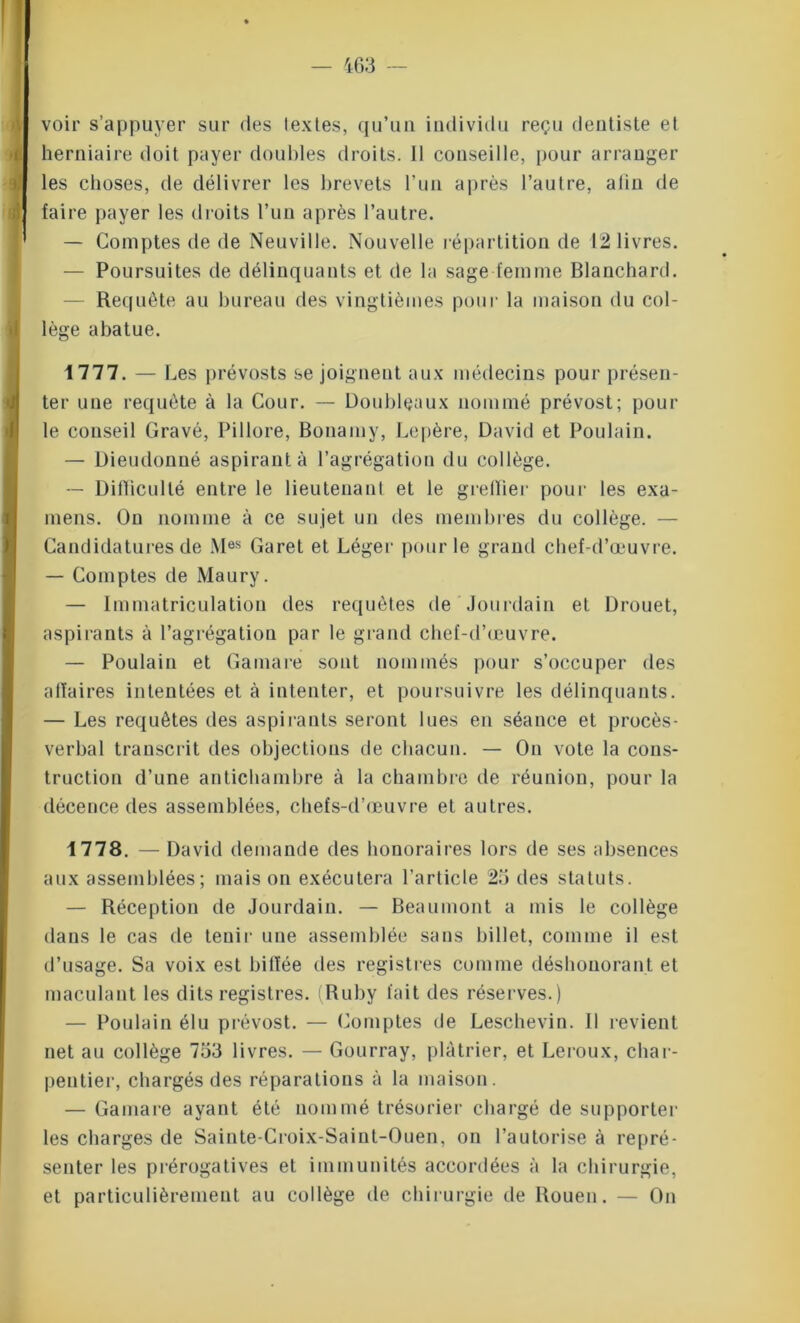 voir s’appuyer sur des textes, qu’un individu reçu dentiste et herniaire doit payer doubles droits. 11 conseille, pour arranger les choses, de délivrer les brevets l’un après l’autre, alin de faire payer les droits l’un après l’autre. — Comptes de de Neuville. Nouvelle répartition de 12 livres. — Poursuites de délinquants et de la sage femme Blanchard. Requête au bureau des vingtièmes pour la maison du col- lège abatue. 1777. — Les prévosts se joignent aux médecins pour présen- ter une requête à la Cour. — Doubleaux nommé prévost; pour le conseil Gravé, Pillore, Bonamy, Lepère, David et Poulain. — Dieudonné aspirant à l’agrégation du collège. — Difficulté entre le lieutenant et le greffier pour les exa- mens. On nomme à ce sujet un des membres du collège. — Candidatures de Mes Garet et Léger pour le grand chef-d’œuvre. — Comptes de Maury. — Immatriculation des requêtes de Jourdain et Drouet, aspirants à l’agrégation par le grand chef-d’œuvre. — Poulain et Gamare sont nommés pour s’occuper des affaires intentées et à intenter, et poursuivre les délinquants. — Les requêtes des aspirants seront lues en séance et procès- verbal transcrit des objections de chacun. — On vote la cons- truction d’une antichambre à la chambre de réunion, pour la décence des assemblées, chefs-d’œuvre et autres. 1778. — David demande des honoraires lors de ses absences aux assemblées; mais on exécutera l’article 25 des statuts. — Réception de Jourdain. — Beaumont a mis le collège dans le cas de tenir une assemblée sans billet, comme il est d’usage. Sa voix est biffée des registres comme déshonorant et maculant les dits registres. (Ruby fait des réserves.) — Poulain élu prévost. — Comptes de Leschevin. 11 revient net au collège 753 livres. — Gourray, plâtrier, et Leroux, char- pentier, chargés des réparations à la maison. — Gamare ayant été nommé trésorier chargé de supporter les charges de Sainte-Croix-Saint-Ouen, on l’autorise à repré- senter les prérogatives et immunités accordées à la chirurgie, et particulièrement au collège de chirurgie de Rouen. — On