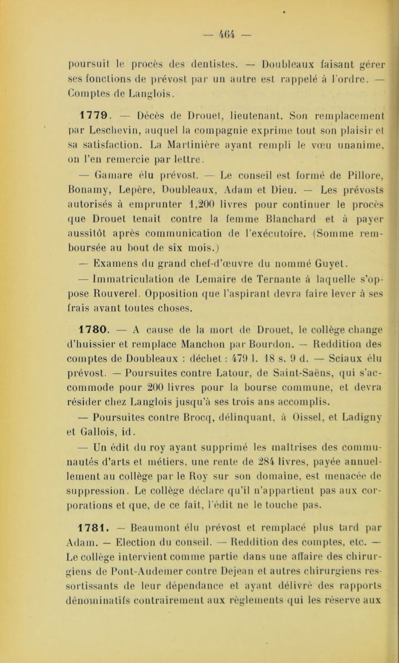 poursuit le procès des dentistes. — Doubleaux faisant gérer ses fonctions de prévost par un autre est rappelé à l'ordre. — Comptes de Langlois. 1779. — Décès de Drouet, lieutenant. Son remplacement par Leschevin, auquel la compagnie exprime tout son plaisir et sa satisfaction. La Martinière ayant rempli le vœu unanime, on l’en remercie par lettre. - Gamare élu prévost. — Le conseil est formé de Pillore, Bonamy, Lepère, Doubleaux, Adam et Dieu. — Les prévosts autorisés à emprunter 1,200 livres pour continuer le procès que Drouet tenait contre la femme Blanchard et à payer aussitôt après communication de l’exécutoire. (Somme rem- boursée au bout de six mois.) — Examens du grand chef-d’œuvre du nommé Guyet. — Immatriculation de Lemaire de Ternante à laquelle s’op- pose Rouverel. Opposition que l’aspirant devra faire lever à ses frais avant toutes choses. 1780. — A cause de la mort de Drouet, le collège change d’huissier et remplace Manchon par Bourdon. — Reddition des comptes de Doubleaux : déebet : 479 1. 18 s. 9 d. — Sciaux élu prévost. — Poursuites contre Latour, de Saint-Saëns, qui s’ac- commode pour 200 livres pour la bourse commune, et devra résider chez Langlois jusqu’à ses trois ans accomplis. — Poursuites contre Brocq, délinquant, à Oissel, et Ladigny et Gallois, id. — Un édit du roy ayant supprimé les maîtrises des commu- nautés d’arts et métiers, une rente de 284 livres, payée annuel- lement au collège par le Roy sur son domaine, est menacée de suppression. Le collège déclare qu’il n’appartient pas aux cor- porations et que, de ce fait, l’édit ne le touche pas. 1781. — Beaumont élu prévost et remplacé plus tard par Adam. — Election du conseil. — Reddition des comptes, etc. — Le collège intervient comme partie dans une alïaire des chirur- giens de Pont-Audemer contre Dejean et autres chirurgiens res- sortissants de leur dépendance et ayant délivré des rapports dénominatifs contrairement aux règlements qui les réserve aux