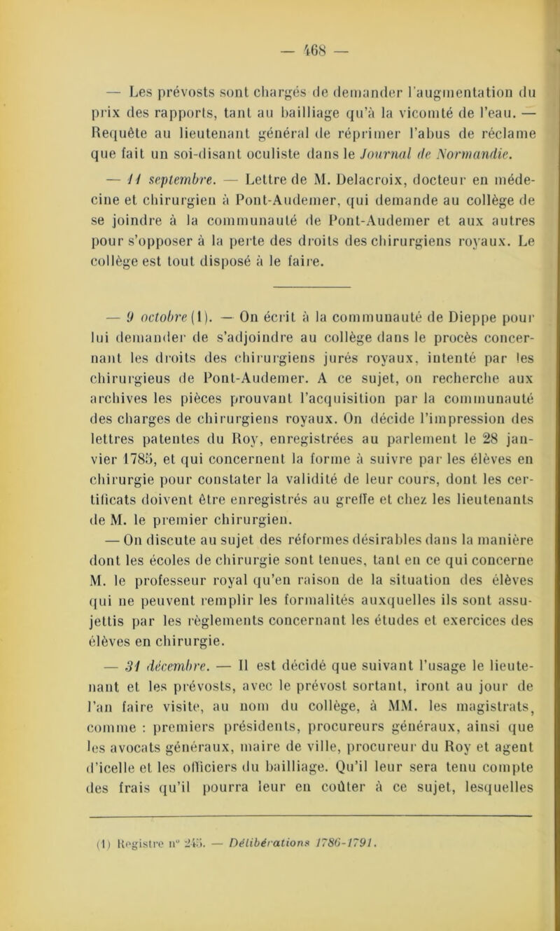 — Les prévosts sont chargés de demander l'augmentation du prix des rapports, tant au bailliage qu’à la vicomté de l’eau. — Requête au lieutenant général de réprimer l’abus de réclame que fait un soi-disant oculiste dans le Journal de Normandie. — ii septembre. — Lettre de M. Delacroix, docteur en méde- cine et chirurgien à Pont-Audemer, qui demande au collège de se joindre à la communauté de Pont-Audemer et aux autres pour s’opposer à la perte des droits des chirurgiens royaux. Le collège est tout disposé à le faire. 9 oetobre( 1). — On écrit à la communauté de Dieppe pour lui demander de s’adjoindre au collège dans le procès concer- nant les droits des chirurgiens jurés royaux, intenté par les chirurgieus de Pont-Audemer. A ce sujet, on recherche aux archives les pièces prouvant l’acquisition par la communauté des charges de chirurgiens royaux. On décide l’impression des lettres patentes du Roy, enregistrées au parlement le 28 jan- vier 1785, et qui concernent la forme à suivre par les élèves en chirurgie pour constater la validité de leur cours, dont les cer- tificats doivent être enregistrés au greffe et chez les lieutenants de M. le premier chirurgien. — On discute au sujet des réformes désirables dans la manière dont les écoles de chirurgie sont tenues, tant en ce qui concerne M. le professeur royal qu’en raison de la situation des élèves qui ne peuvent remplir les formalités auxquelles ils sont assu- jettis par les règlements concernant les études et exercices des élèves en chirurgie. 31 décembre. — 11 est décidé que suivant l’usage le lieute- nant et les prévosts, avec le prévost sortant, iront au jour de l’an faire visite, au nom du collège, à MM. les magistrats, comme : premiers présidents, procureurs généraux, ainsi que les avocats généraux, maire de ville, procureur du Roy et agent d’icelle et les officiers du bailliage. Qu’il leur sera tenu compte des frais qu’il pourra leur en coûter à ce sujet, lesquelles (1) Registre nu 245. — Délibérations 1786-1791.