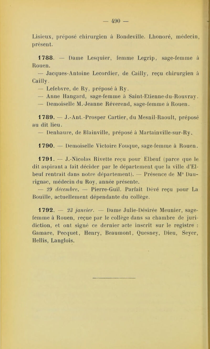Lisieux, préposé chirurgien à Bondeville. Lhonoré, médecin, présent. 1788. — Dame Lesquier, femme Legrip, sage-femme à Rouen. — Jacques-Antoine Lecordier, de Cailly, reçu chirurgien à Cailly. — Lefebvre, de Ry, préposé à Ry. — Anne Hangard, sage-femme à Saint-Etienne-du-Rouvray. — Demoiselle M.-Jeanne Révérend, sage-femme à Rouen. 1789. — J.-Ant.-Prosper Cartier, du Mesnil-Raoult, préposé au dit lieu. Denhaure, de Blainville, préposé à Martainville-sur-Ry. 1790. — Demoiselle Victoire Fouque, sage-femme à Rouen. 1791. — J.-Nicolas Rivette reçu pour Elbeuf (parce «jue le dit aspirant a fait décider par le département que la ville d’El- beuf rentrait dans notre département). — Présence de M° Dau- rignac, médecin du Roy, année présente. — 29 décembre. — Pierre-Guil. Parfait Dévé reçu pour La Rouille, actuellement dépendante du collège. 1792. — 23 janvier. — Dame Julie-Désirée Meunier, sage- femme à Rouen, reçue par le collège dans sa chambre de juri- diction, et ont signé ce dernier acte inscrit sur le registre : Gamare, Pecquet, Henry, Beaumont, Quesney, Dieu, Seyer, Hellis, Langlois.