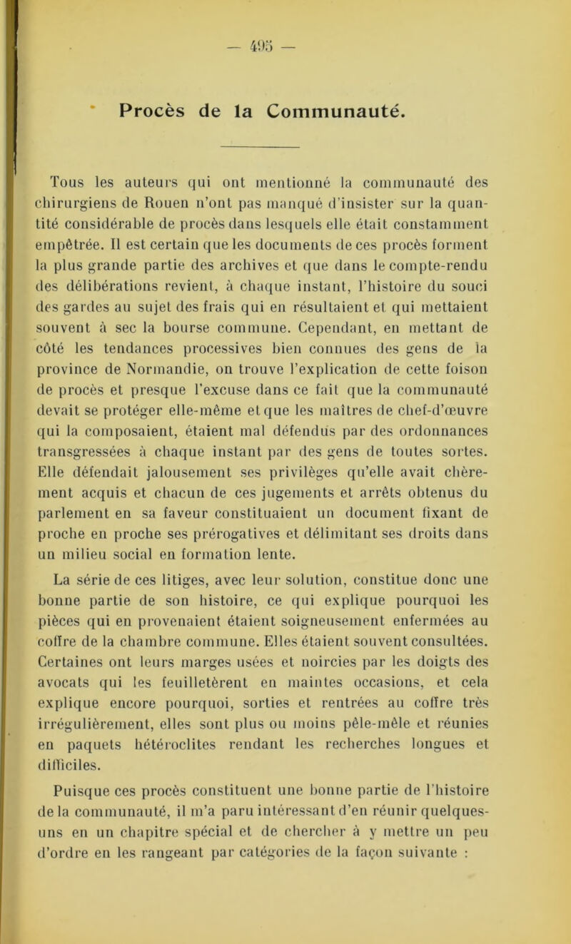 Tous les auteurs qui ont mentionné la communauté des chirurgiens de Rouen n’ont pas manqué d’insister sur la quan- tité considérable de procès dans lesquels elle était constamment empêtrée. Il est certain que les documents de ces procès forment la plus grande partie des archives et que dans le compte-rendu des délibérations revient, à chaque instant, l’histoire du souci des gardes au sujet des frais qui en résultaient et qui mettaient souvent à sec la bourse commune. Cependant, en mettant de côté les tendances processives bien connues des gens de la province de Normandie, on trouve l’explication de cette foison de procès et presque l’excuse dans ce fait que la communauté devait se protéger elle-même et que les maîtres de chef-d’œuvre qui la composaient, étaient mal défendus par des ordonnances transgressées à chaque instant par des gens de toutes sortes. Elle défendait jalousement ses privilèges qu’elle avait chère- ment acquis et chacun de ces jugements et arrêts obtenus du parlement en sa faveur constituaient un document fixant de proche en proche ses prérogatives et délimitant ses droits dans un milieu social en formation lente. La série de ces litiges, avec leur solution, constitue donc une bonne partie de son histoire, ce qui explique pourquoi les pièces qui en provenaient étaient soigneusement enfermées au coffre de la chambre commune. Elles étaient souvent consultées. Certaines ont leurs marges usées et noircies par les doigts des avocats qui les feuilletèrent en maintes occasions, et cela explique encore pourquoi, sorties et rentrées au coffre très irrégulièrement, elles sont plus ou moins pêle-mêle et réunies en paquets hétéroclites rendant les recherches longues et difficiles. Puisque ces procès constituent une bonne partie de l’histoire delà communauté, il m’a paru intéressant d’en réunir quelques- uns en un chapitre spécial et de chercher à y mettre un peu d’ordre en les rangeant par catégories de la façon suivante :