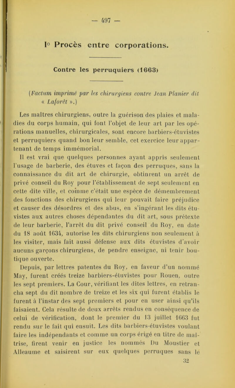 1° Procès entre corporations. Contre les perruquiers (1663) (Factum imprimé par les chirurgiens contre Jean Piauler dit « Laforêt ».) Les maîtres chirurgiens, outre la guérison des plaies et mala- dies du corps humain, qui font l’objet de leur art par les opé- rations manuelles, chirurgicales, sont encore barbiers-étuvistes et perruquiers quand bon leur semble, cet exercice leur appar- tenant de temps immémorial. Il est vrai que quelques personnes ayant appris seulement l’usage de barberie, des étuves et façon des perruques, sans la connaissance du dit art de chirurgie, obtinrent un arrêt de privé conseil du Roy pour l’établissement de sept seulement en cette dite ville, et comme c’était une espèce de démembrement des fonctions des chirurgiens qui leur pouvait faire préjudice et causer des désordres et des abus, en s’ingérant les dits étu- vistes aux autres choses dépendantes du dit art, sous prétexte de leur barberie, l’arrêt du dit privé conseil du Roy, en date du 18 août 1634, autorise les dits chirurgiens non seulement à les visiter, mais fait aussi défense aux dits étuvistes d’avoir aucuns garçons chirurgiens, de pendre enseigne, ni tenir bou- tique ouverte. Depuis, par lettres patentes du Roy, en faveur d’un nommé May, furent créés treize barbiers-étuvistes pour Rouen, outre les sept premiers. La Cour, vérifiant les dites lettres, en retran- cha sept du dit nombre de treize et les six qui furent établis le furent à l’instar des sept premiers et pour en user ainsi qu’ils faisaient. Cela résulte de deux arrêts rendus en conséquence de celui de vérification, dont le premier du 13 juillet 1663 fut rendu sur le fait qui ensuit. Les dits barbiers-étuvistes voulant faire les indépendants et comme un corps érigé en titre de maî- trise, firent venir en justice les nommés Du Moustier et Alleaume et saisirent sur eux quelques perruques sans le 32