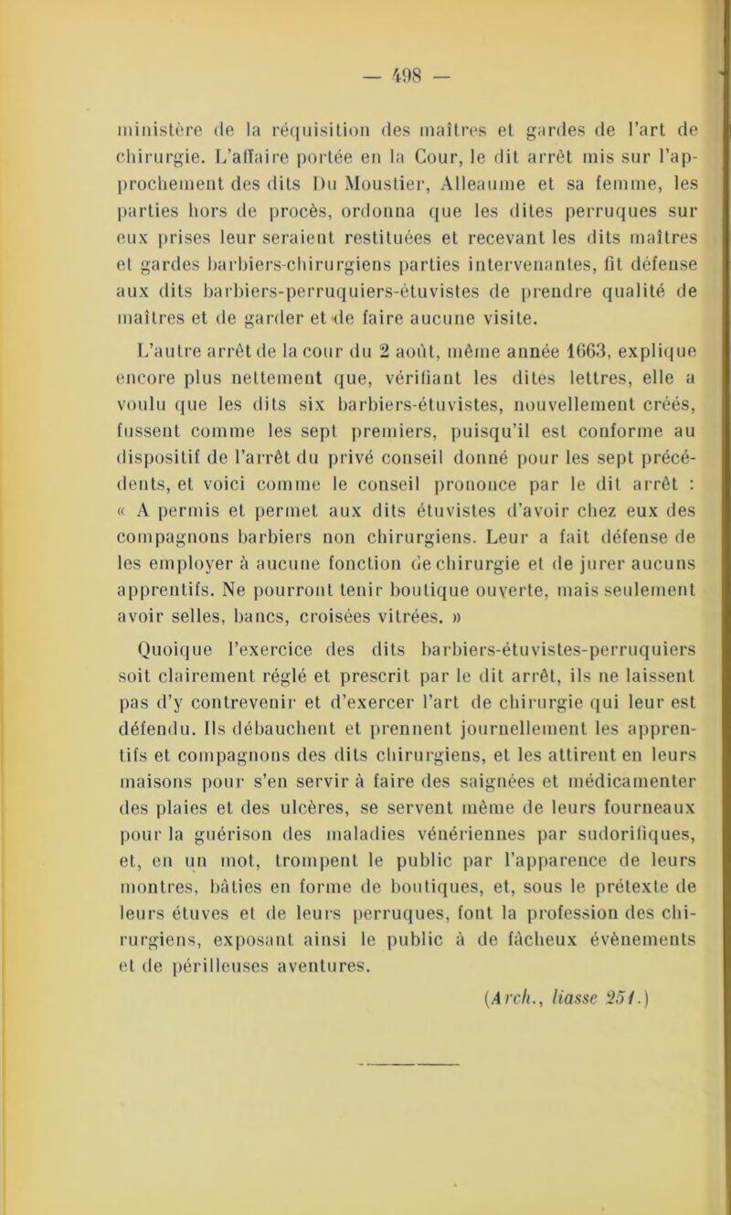 ministère de la réquisition des maîtres et gardes de l’art de chirurgie. L’affaire portée en la Cour, le dit arrêt mis sur rap- prochement des dits Du Moustier, Alleaume et sa femme, les parties hors de procès, ordonna que les dites perruques sur eux prises leur seraient restituées et recevant les dits maîtres et gardes barbiers-chirurgiens parties intervenantes, fit défense aux dits barbiers-perruquiers-étuvistes de prendre qualité de maîtres et de garder et de faire aucune visite. L’autre arrêt de la cour du 2 août, même année 1663, explique encore plus nettement que, vérifiant les dites lettres, elle a voulu que les dits six barbiers-étuvistes, nouvellement créés, fussent comme les sept premiers, puisqu’il est conforme au dispositif de l’arrêt du privé conseil donné pour les sept précé- dents, et voici comme le conseil prononce par le dit arrêt : « A permis et permet aux dits étuvistes d’avoir chez eux des compagnons barbiers non chirurgiens. Leur a fait défense de les employer à aucune fonction de chirurgie et de jurer aucuns apprentifs. Ne pourront tenir boutique ouverte, mais seulement avoir selles, bancs, croisées vitrées. » Quoique l’exercice des dits barbiers-étuvistes-perruquiers soit clairement réglé et prescrit par le dit arrêt, ils ne laissent pas d’y contrevenir et d’exercer l’art de chirurgie qui leur est défendu. Ils débauchent et prennent journellement les appren- tifs et compagnons des dits chirurgiens, et les attirent en leurs maisons pour s’en servir à faire des saignées et médicamenter des plaies et des ulcères, se servent même de leurs fourneaux pour la guérison des maladies vénériennes par sudorifiques, et, en un mot, trompent le public par l’apparence de leurs montres, bâties en forme de boutiques, et, sous le prétexte de leurs étuves et de leurs perruques, font la profession des chi- rurgiens, exposant ainsi le public à de fâcheux évènements et de périlleuses aventures. (Arch., liasse 251.)