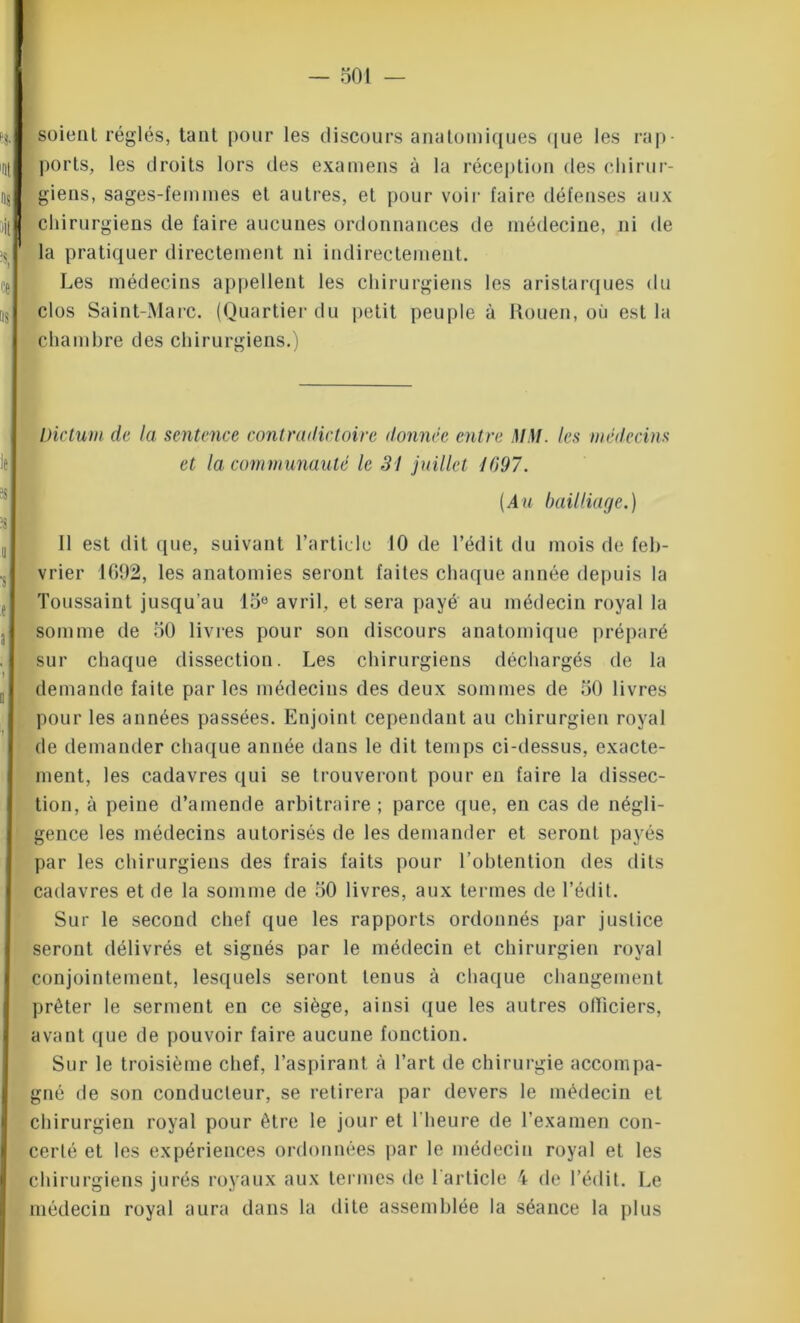 soient réglés, tant pour les discours anatomiques que les rap- ports, les droits lors des examens à la réception des chirur- giens, sages-femmes et autres, et pour voir faire défenses aux chirurgiens de faire aucunes ordonnances de médecine, ni de la pratiquer directement ni indirectement. Les médecins appellent les chirurgiens les aristarques du clos Saint-Marc. (Quartier du petit peuple à Rouen, où est la chambre des chirurgiens.) Dictum de la sentence contradictoire donnée entre MM. les médecins et la communauté le 31 juillet 1097. (Au bailliage.) 11 est dit <[ue, suivant l’article 10 de l’édit du mois de feb- vrier 1692, les anatomies seront faites chaque année depuis la Toussaint jusqu’au 15° avril, et sera payé au médecin royal la somme de 50 livres pour son discours anatomique préparé sur chaque dissection. Les chirurgiens déchargés de la demande faite parles médecins des deux sommes de 50 livres pour les années passées. Enjoint cependant au chirurgien royal de demander chaque année dans le dit temps ci-dessus, exacte- ment, les cadavres qui se trouveront pour eu faire la dissec- tion, à peine d’amende arbitraire ; parce que, en cas de négli- gence les médecins autorisés de les demander et seront payés par les chirurgiens des frais faits pour l’obtention des dits cadavres et de la somme de 50 livres, aux termes de l’édit. Sur le second chef que les rapports ordonnés par justice seront délivrés et signés par le médecin et chirurgien royal conjointement, lesquels seront tenus à chaque changement prêter le serment en ce siège, ainsi que les autres officiers, avant que de pouvoir faire aucune fonction. Sur le troisième chef, l’aspirant à l’art de chirurgie accompa- gné de son conducteur, se retirera par devers le médecin et chirurgien royal pour être le jour et l’heure de l’examen con- certé et les expériences ordonnées par le médecin royal et les chirurgiens jurés royaux aux termes de l'article 4 de l’édit. Le médecin royal aura dans la dite assemblée la séance la plus