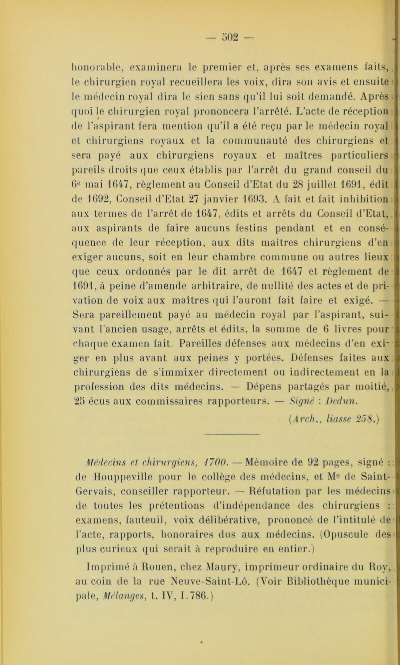 honorable, examinera le premier el, après ses examens faits, le chirurgien royal recueillera les voix, dira son avis et ensuite le médecin royal dira le sien sans qu’il lui soit demandé. Après- quoi le chirurgien royal prononcera l’arrêté. L’acte de réception de l’aspirant fera mention qu’il a été reçu parle médecin royal et chirurgiens royaux et la communauté des chirurgiens et sera payé aux chirurgiens royaux et maîtres particuliers pareils droits que ceux établis par l’arrêt du grand conseil du 6e mai 1647, règlement au Conseil d’Etat du 28 juillet 1691, édit de 1692, Conseil d’Etat 27 janvier 1693. A fait et fait inhibition aux termes de l’arrêt de 1647, édits et arrêts du Conseil d’Etat, aux aspirants de faire aucuns festins pendant et en consé- quence de leur réception, aux dits maîtres chirurgiens d’en exiger aucuns, soit en leur chambre commune ou autres lieux que ceux ordonnés par le dit arrêt de 1647 et règlement de 1691, à peine d’amende arbitraire, de nullité des actes et de pri- vation de voix aux maîtres qui l’auront fait faire et exigé. — Sera pareillement payé au médecin royal par l’aspirant, sui- vant l'ancien usage, arrêts et édits, la somme de 6 livres pour chaque examen fait. Pareilles défenses aux médecins d’en exi- ger en plus avant aux peines y portées. Défenses faites aux chirurgiens de s'immixer directement ou indirectement en la profession des dits médecins. — Dépens partagés par moitié, 25 écus aux commissaires rapporteurs. — Signé : Dedun. (Arch., liasse 258.) Médecins et chirurgiens, 1700. —Mémoire de 92 pages, signé : de Houppeville pour le collège des médecins, et Me de Saint- Gervais, conseiller rapporteur. — Réfutation par les médecins- de toutes les prétentions d’indépendance des chirurgiens : examens, fauteuil, voix délibérative, prononcé de l’intitulé de l’acte, rapports, honoraires dus aux médecins. (Opuscule des plus curieux qui serait à reproduire en entier.) Imprimé à Rouen, chez Maury, imprimeur ordinaire du Roy, au coin de la rue Neuve-Saint-LÔ. (Voir Bibliothèque munici- pale, Mélanges, t. IV, 1.786.)