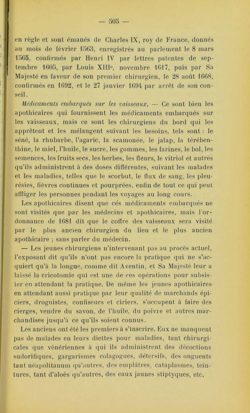 en règle et sont émanés de Charles IX, roy de France, donnés au mois de février 1563, enregistrés au parlement le 8 mars 1565, confirmés par Henri IV par lettres patentes de sep- tembre 1605, par Louis XIIIe, novembre 1617, puis par Sa Majesté en faveur de son premier chirurgien, le 28 août 1668, confirmés en 1692, et le 27 janvier 1694 par arrêt de son con- seil . Médicaments embarqués sur les vaisseaux. — Ce sont bien les apothicaires qui fournissent les médicaments embarqués sur les vaisseaux, mais ce sont les chirurgiens du bord qui les apprêtent et les mélangent suivant les besoins, tels sont : le séné, la rhubarbe, l’agaric, la scamonée, le jalap, la térében- thine, le miel, l’huile, le sucre, les gommes, les farines, le bol, les semences, les fruits secs, les herbes, les fleurs, le vitriol et autres qu’ils administrent à des doses différentes, suivant les malades et les maladies, telles que le scorbut, le flux de sang, les pleu- résies, fièvres continues et pourprées, enfin de tout ce qui peut affliger les personnes pendant les voyages au long cours. Les apothicaires disent que cés médicaments embarqués ne sont visités que par les médecins et apothicaires, mais l’or- donnance de 1681 dit que le cofïre des vaisseaux sera visité par le plus ancien chirurgien du lieu et le plus ancien apothicaire ; sans parler du médecin. — Les jeunes chirurgiens n’intervenant pas au procès actuel, l’exposant dit qu’ils n’ont pas encore la pratique qui ne s’ac- quiert qu’à la longue, comme dit Aventin, et Sa Majesté leur a laissé la cricotomie qui est une de ces opérations pour subsis- ter en attendant la pratique. De même les jeunes apothicaires en attendant aussi pratique par leur qualité de marchands épi- ciers, droguistes, confiseurs et ciriers, s’occupent à faire des cierges, vendre du savon, de l’huile, du poivre et autres mar- chandises jusqu’à ce qu’ils soient connus. Les anciens ont été les premiers à s’inscrire. Eux ne manquent pas de malades en leurs diettes pour maladies, tant chirurgi- cales que vénériennes à qui ils administrent des décoctions sudorifiques, gargarismes colagogues, détersifs, des onguents tant néapolitanum qu’autres, des emplâtres, cataplasmes, tein- tures, tant d’aloès qu’autres, des eaux jaunes stiplyques, etc.