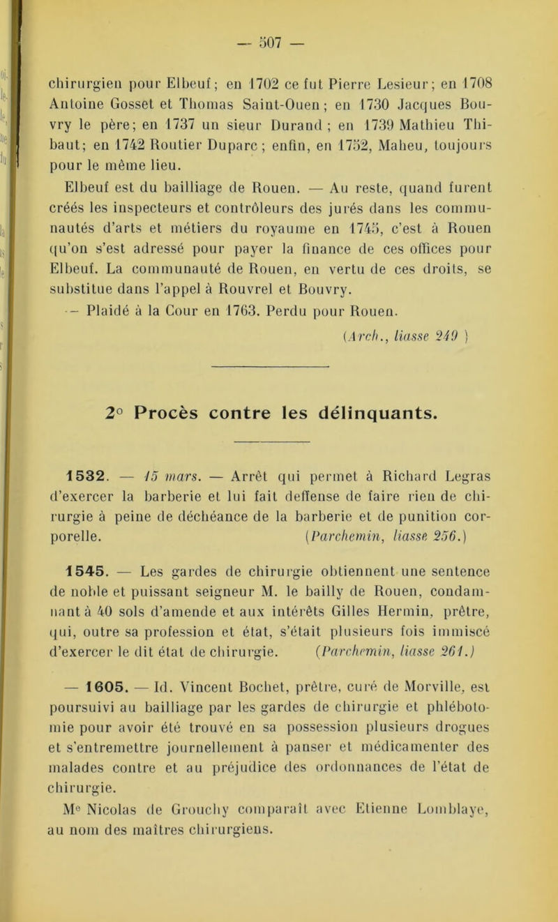 chirurgien pour El beu f ; en 1702 ce fut Pierre Lesieur; en 1708 Antoine Gosset et Thomas Saiut-Ouen; en 1730 Jacques Bou- vry le père; en 1737 un sieur Durand; en 1739 Mathieu Thi- baut; en 1742 Routier Duparc; enfin, en 1752, Maheu, toujours pour le même lieu. Elbeuf est du bailliage de Rouen. — Au reste, quand furent créés les inspecteurs et contrôleurs des jurés dans les commu- nautés d’arts et métiers du royaume en 1745, c’est à Rouen qu’on s’est adressé pour payer la finance de ces offices pour Elbeuf. La communauté de Rouen, en vertu de ces droits, se substitue dans l’appel à Rouvrel et Bouvry. •- Plaidé à la Cour en 1763. Perdu pour Rouen. (Arch., liasse 240 ) 2° Procès contre les délinquants. 1532. — 45 mars. — Arrêt qui permet à Richard Legras d’exercer la barberie et lui fait deflense de faire rien de chi- rurgie à peine de déchéance de la barberie et de punition cor- porelle. (Parchemin, liasse 256.) 1545. — Les gardes de chirurgie obtiennent une sentence de noble et puissant seigneur M. le bailly de Rouen, condam- nant à 40 sols d’amende et aux intérêts Gilles Hermin, prêtre, qui, outre sa profession et état, s’était plusieurs fois immiscé d’exercer le dit état de chirurgie. (Parchemin, liasse 261.) — 1605. — Id. Vincent Bochet, prêtre, curé de Morville, est poursuivi au bailliage par les gardes de chirurgie et phléboto- mie pour avoir été trouvé en sa possession plusieurs drogues et s’entremettre journellement à panser et médicamenter des malades contre et au préjudice des ordonnances de l’état de chirurgie. Me Nicolas de Grouchy comparaît avec Etienne Lomblaye, au nom des maîtres chirurgiens.