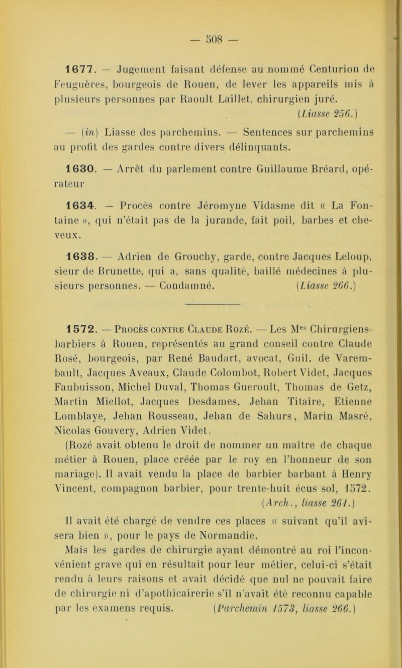 1677. — Jugement faisant défense au nommé Centurion de Feuguères, bourgeois de Rouen, de lever les appareils mis à plusieurs personnes par Raoult Laillet, chirurgien juré. (Liasse 256.) (in) Liasse des parchemins. — Sentences sur parchemins au profit des gardes contre divers délinquants. 1630. — Arrêt du parlement contre Guillaume Bréard, opé- rateur 1634. — Procès contre Jéromyne Vidasme dit « La Fon- taine», qui n’était pas de la jurande, fait poil, barbes et che- veux. 1638. — Adrien de Grouchy, garde, contre Jacques Leloup, sieur de Brunette, qui a, sans qualité, baillé médecines à plu- sieurs personnes. — Condamné. (Liasse 266.) 1572. —Procès contre Claude Rozé. —Les Mes Chirurgiens- barbiers à Rouen, représentés au grand conseil contre Claude Rosé, bourgeois, par René Baudart, avocat, Guil. de Varem- bault, Jacques Aveaux, Claude Colombot, Robert Videt, Jacques Faubuisson, Michel Duval, Thomas Gueroult, Thomas de Getz, Martin Miellot, Jacques Desdames, Jehan Titaire, Etienne Lomblaye, Jehan Rousseau, Jehan de Saliurs, Marin Masré, Nicolas Gouvery, Adrien Videt. (Rozé avait obtenu le droit de nommer un maître de chaque métier à Rouen, place créée par le roy en l’honneur de son mariage). 11 avait vendu la place de barbier barbant à Henry Vincent, compagnon barbier, pour trente-huit écus sol, 1572. ( Arch., liasse 261.) 11 avait été chargé de vendre ces places « suivant qu’il avi- sera bien », pour le pays de Normandie. Mais les gardes de chirurgie ayant démontré au roi l’incon- vénient grave qui en résultait pour leur métier, celui-ci s’était rendu à leurs raisons et avait décidé que nul ne pouvait faire de chirurgie ni d’apothicairerie s’il n’avait été reconnu capable par les examens requis. (Parchemin 1573, liasse 266.)