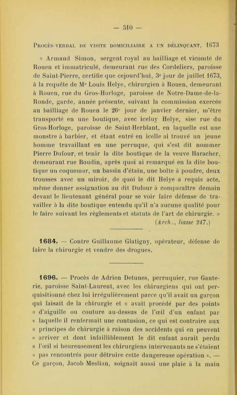 Procès-verbal de visite domiciliaire a un délinquant, 1673 « Armand Simon, sergent royal au bailliage et vicomté de Rouen et immatriculé, demeurant rue des Cordeliers, paroisse de Saint-Pierre, certifie que cejourd’hui, 3e jour de juillet 1673, à la requête de Me Louis Helye, chirurgien à Rouen, demeurant à Rouen, rue du Gros-Horloge, paroisse de Notre-Dame-de-Ia- Ronde, garde, année présente, suivant la commission exercée au bailliage de Rouen le 26° jour de janvier dernier, m’être transporté en une boutique, avec iceluy Helye, sise rue du Gros-Horloge, paroisse de Saint-Herblant, en laquelle est une monstre à barbier, et étant entré en icelle ai trouvé un jeune homme travaillant en une perruque, qui s’est dit nommer Pierre Dufour, et tenir la dite boutique de la veuve Haracher, demeurant rue Boudin, après quoi ai remarqué en la dite bou- tique un coquemar, un bassin d’étain, une boite à poudre, deux trousses avec un miroir, de quoi le dit Helye a requis acte, même donner assignation au dit Dufour à comparaître demain devant le lieutenant général pour se voir faire défense de tra- vailler à la dite boutique entendu qu’il n’a aucune qualité poul- ie faire suivant les règlements et statuts de Part de chirurgie. » (Archliasse 247.) 1684, — Contre Guillaume Glatigny, opérateur, défense de faire la chirurgie et vendre des drogues. 1696. — Procès de Adrien Detunes, perruquier, rue Gante- rie, paroisse Saint-Laurent, avec les chirurgiens qui ont per- quisitionné chez lui irrégulièrement parce qu’il avait un garçon qui faisait de la chirurgie et « avait procédé par des points « d’aiguille ou couture au-dessus de l’œil d’un enfant par « laquelle il renfermait une contusion, ce qui est contraire aux « principes de chirurgie à raison des accidents qui en peuvent « arriver et dont infailliblement le dit enfant aurait perdu « l’œil si heureusement les chirurgiens intervenants ne s’étaient « pas rencontrés pour détruire cette dangereuse opération ». — Ce garçon, Jacob Meslian, soignait aussi une plaie à la main