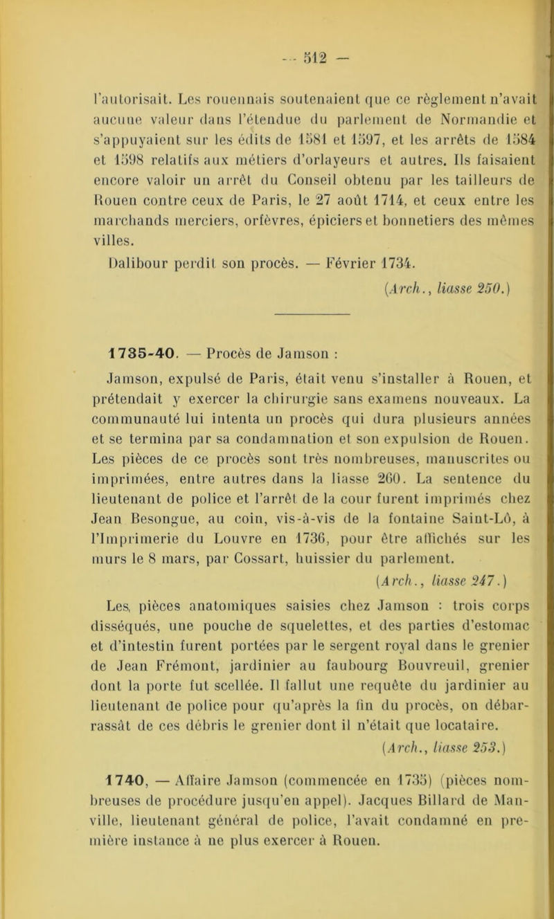 l’autorisait. Les rouennais soutenaient que ce règlement n’avait aucune valeur dans l’étendue du parlement de Normandie et s’appuyaient sur les édits de 1581 et 1597, et les arrêts de 1584 et 1598 relatifs aux métiers d’orlayeurs et autres. Ils faisaient encore valoir un arrêt du Conseil obtenu par les tailleurs de Rouen contre ceux de Paris, le 27 août 1714, et ceux entre les marchands merciers, orfèvres, épiciers et bonnetiers des mêmes villes. Dalibour perdit son procès. — Février 1734. (.Arch., liasse 250.) 1735-40. — Procès de Jamson : Jamson, expulsé de Paris, était venu s’installer à Rouen, et prétendait y exercer la chirurgie sans examens nouveaux. La communauté lui intenta un procès qui dura plusieurs années et se termina par sa condamnation et son expulsion de Rouen. Les pièces de ce procès sont très nombreuses, manuscrites ou imprimées, entre autres dans la liasse 200. La sentence du lieutenant de police et l’arrêt de la cour furent imprimés chez Jean Besongue, au coin, vis-à-vis de la fontaine Saint-LÔ, à l’Imprimerie du Louvre en 1730, pour être allichés sur les murs le 8 mars, par Cossart, huissier du parlement. (Arch., liasse 247.) Les, pièces anatomiques saisies chez Jamson : trois corps disséqués, une pouche de squelettes, et des parties d’estomac et d’intestin furent portées par le sergent royal dans le grenier de Jean Frémont, jardinier au faubourg Bouvreuil, grenier dont la porte fut scellée. Il fallut une requête du jardinier au lieutenant de police pour qu’après la fin du procès, ou débar- rassât de ces débris le grenier dont il n’était que locataire. (Arch., liasse 253.) 1740. —Afïaire Jamson (commencée en 1735) (pièces nom- breuses de procédure jusqu’en appel). Jacques Billard de Man- ville, lieutenant général de police, l’avait condamné en pre- mière instance à ne plus exercer à Rouen.
