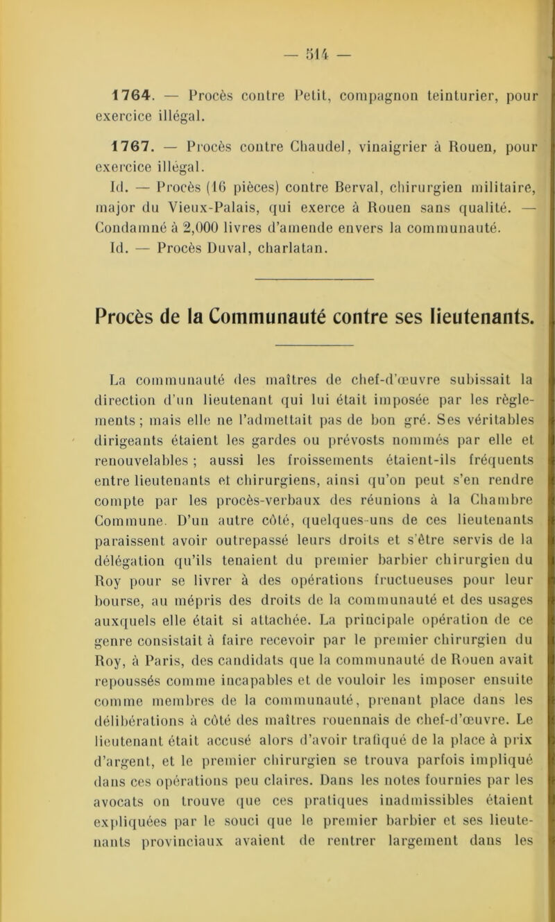1764. — Procès contre Petit, compagnon teinturier, pour exercice illégal. 1767. — Procès contre Chaude), vinaigrier à Rouen, pour exercice illégal. Id. — Procès (16 pièces) contre Berval, chirurgien militaire, major du Vieux-Palais, qui exerce à Rouen sans qualité. Condamné à 2,000 livres d’amende envers la communauté. Id. — Procès Duval, charlatan. Procès de la Communauté contre ses lieutenants. La communauté des maîtres de chef-d’œuvre subissait la direction d’un lieutenant qui lui était imposée par les règle- ments ; mais elle ne l’admettait pas de bon gré. Ses véritables dirigeants étaient les gardes ou prévosts nommés par elle et renouvelables ; aussi les froissements étaient-ils fréquents entre lieutenants et chirurgiens, ainsi qu’on peut s’en rendre compte par les procès-verbaux des réunions à la Chambre Commune. D’un autre côté, quelques-uns de ces lieutenants paraissent avoir outrepassé leurs droits et s'être servis de la délégation qu’ils tenaient du premier barbier chirurgien du Roy pour se livrer à des opérations fructueuses pour leur bourse, au mépris des droits de la communauté et des usages auxquels elle était si attachée. La principale opération de ce genre consistait à faire recevoir par le premier chirurgien du Roy, à Paris, des candidats que la communauté de Rouen avait repoussés comme incapables et de vouloir les imposer ensuite comme membres de la communauté, prenant place dans les délibérations à coté des maîtres rouennais de chef-d’œuvre. Le lieutenant était accusé alors d’avoir trafiqué de la place à prix d’argent, et le premier chirurgien se trouva parfois impliqué dans ces opérations peu claires. Dans les notes fournies par les avocats on trouve que ces pratiques inadmissibles étaient I expliquées par le souci que le premier barbier et ses lieute- nants provinciaux avaient de rentrer largement dans les
