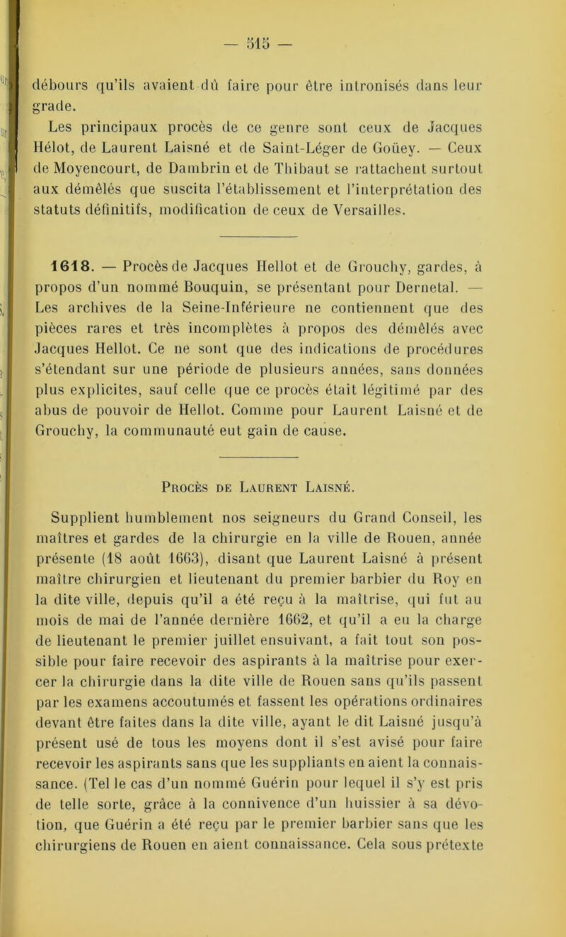 débours qu’ils avaient dû faire pour être intronisés dans leur grade. Les principaux procès de ce genre sont ceux de Jacques Hélot, de Laurent Laisné et de Saint-Léger de Goüey. — Ceux de Moyencourt, de Dambrin et de Thibaut se rattachent surtout aux démêlés que suscita l’établissement et l’interprétation des statuts définitifs, modification de ceux de Versailles. 1618. — Procès de Jacques Hellot et de Grouchy, gardes, à propos d’un nommé Bouquin, se présentant pour Dernetal. Les archives de la Seine-Inférieure ne contiennent que des pièces rares et très incomplètes à propos des démêlés avec Jacques Hellot. Ce ne sont que des indications de procédures s’étendant sur une période de plusieurs années, sans données plus explicites, sauf celle que ce procès était légitimé par des abus de pouvoir de Hellot. Comme pour Laurent Laisné et de Grouchy, la communauté eut gain de cause. Procès de Laurent Laisné. Supplient humblement nos seigneurs du Grand Conseil, les maîtres et gardes de la chirurgie en la ville de Rouen, année présente (18 août 1663), disant que Laurent Laisné à présent maître chirurgien et lieutenant du premier barbier du Roy en la dite ville, depuis qu’il a été reçu à la maîtrise, qui fut au mois de mai de l’année dernière 1662, et qu’il a eu la charge de lieutenant le premier juillet ensuivant, a fait tout son pos- sible pour faire recevoir des aspirants à la maîtrise pour exer- cer la chirurgie dans la dite ville de Rouen sans qu’ils passent par les examens accoutumés et fassent les opérations ordinaires devant être faites dans la dite ville, ayant le dit Laisné jusqu’à présent usé de tous les moyens dont il s’est avisé pour faire recevoir les aspirants sans que les suppliants eu aient la connais- sance. (Tel le cas d’un nommé Guérin pour lequel il s’y est pris de telle sorte, grâce à la connivence d’un huissier à sa dévo- tion, que Guérin a été reçu par le premier barbier sans que les chirurgiens de Rouen en aient connaissance. Cela sous prétexte