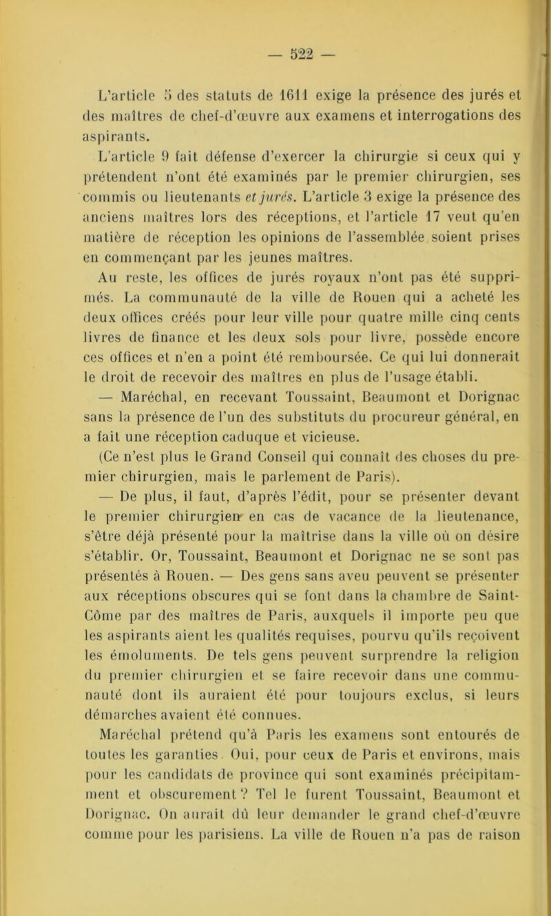 L’article 5 tles statuts de 1611 exige la présence des jurés et des maîtres de chef-d’œuvre aux examens et interrogations des aspirants. L’article 9 fait défense d’exercer la chirurgie si ceux qui y prétendent n’ont été examinés par le premier chirurgien, ses commis ou lieutenants et jurés. L’article 3 exige la présence des anciens maîtres lors des réceptions, et l’article 17 veut qu'en matière de réception les opinions de l’assemblée soient prises en commençant par les jeunes maîtres. Au reste, les offices de jurés royaux n’ont pas été suppri- més. La communauté de la ville de Rouen qui a acheté les deux otïices créés pour leur ville pour quatre mille cinq cents livres de finance et les deux sols pour livre, possède encore ces offices et n’en a point été remboursée. Ce qui lui donnerait le droit de recevoir des maîtres en plus de l’usage établi. — Maréchal, en recevant Toussaint, Beaumont et Dorignac sans la présence de l’un des substituts du procureur général, en a fait une réception caduque et vicieuse. (Ce n’est plus le Grand Conseil qui connaît des choses du pre- mier chirurgien, mais le parlement de Paris). — De plus, il faut, d’après l’édit, pour se présenter devant le premier chirurgien- en cas de vacance de la lieutenance, s’être déjà présenté pour la maîtrise dans la ville où on désire s’établir. Or, Toussaint, Beaumont et Dorignac ne se sont pas présentés à Rouen. — Des gens sans aveu peuvent se présenter aux réceptions obscures qui se font dans la chambre de Saint- Côme par des maîtres de Paris, auxquels il importe peu que les aspirants aient les qualités requises, pourvu qu'ils reçoivent les émoluments. De tels gens peuvent surprendre la religion du premier chirurgien et se faire recevoir dans une commu- nauté dont ils auraient été pour toujours exclus, si leurs démarches avaient élé connues. Maréchal prétend qu’à Paris les examens sont entourés de Loules les garanties. Oui, pour ceux de Paris et environs, mais pour les candidats de province qui sont examinés précipitam- ment et obscurément? Tel le furent Toussaint, Beaumont et Dorignac. On aurait dù leur demander le grand chef-d’œuvre comme pour les parisiens. La ville de Rouen n’a pas de raison