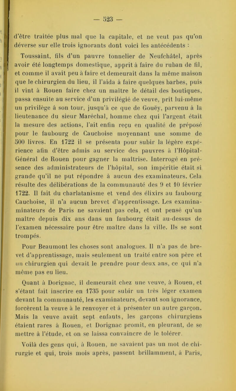 d’être traitée plus mal que la capitale, et ne veut pas qu’on déverse sur elle trois ignorants dont voici les antécédents : Toussaint, fils d’un pauvre tonnelier de Neufchâtel, après avoir été longtemps domestique, apprit à faire du ruban de fil, et comme il avait peu à faire et demeurait dans la même maison que le chirurgien du lieu, il l’aida à faire quelques barbes, puis il vint à Rouen faire chez un maître le détail des boutiques, passa ensuite au service d’un privilégié de veuve, prit lui-même un privilège à son tour, jusqu’à ce que de Gouëy, parvenu à la lieutenance du sieur Maréchal, homme chez qui l’argent était la mesure des actions, l’ait enfin reçu en qualité de préposé pour le faubourg de Cauchoise moyennant une somme de 500 livres. En 1722 il se présenta pour subir la légère expé- rience afin d’être admis au service des pauvres à l’Hôpilal- Général de Rouen pour gagner la maîtrise. Interrogé en pré- sence des administrateurs de l’hôpital, son impéritie était si grande qu’il ne put répondre à aucun des examinateurs. Cela résulte des délibérations de la communauté des 0 et 10 février 1722. Il fait du charlatanisme et vend des élixirs au faubourg Cauchoise, il n’a aucun brevet d’apprentissage. Les examina- minateurs de Paris ne savaient pas cela, et ont pensé qu’un maître depuis dix ans dans un faubourg était au-dessus de l’examen nécessaire pour être maître dans la ville. Ils se sont trompés. Pour Beaumont les choses sont analogues. Il n’a pas de bre- vet d’apprentissage, mais seulement un traité entre son père et un chirurgien qui devait le prendre pour deux ans, ce qui n’a même pas eu lieu. Quant à Dorignac, il demeurait chez une veuve, à Rouen, et s’étant fait inscrire en 1755 pour subir un très léger examen devant la communauté, les examinateurs, devant son ignorance, forcèrent la veuve à le renvoyer et à présenter un autre garçon. Mais la veuve avait sept enfants, les garçons chirurgiens étaient rares à Rouen, et Dorignac promit, en pleurant, de se mettre à l’étude, et on se laissa convaincre de le tolérer. Voilà des gens qui, à Rouen, ne savaient pas un mot de chi- rurgie et qui, trois mois après, passent brillamment, à Paris,