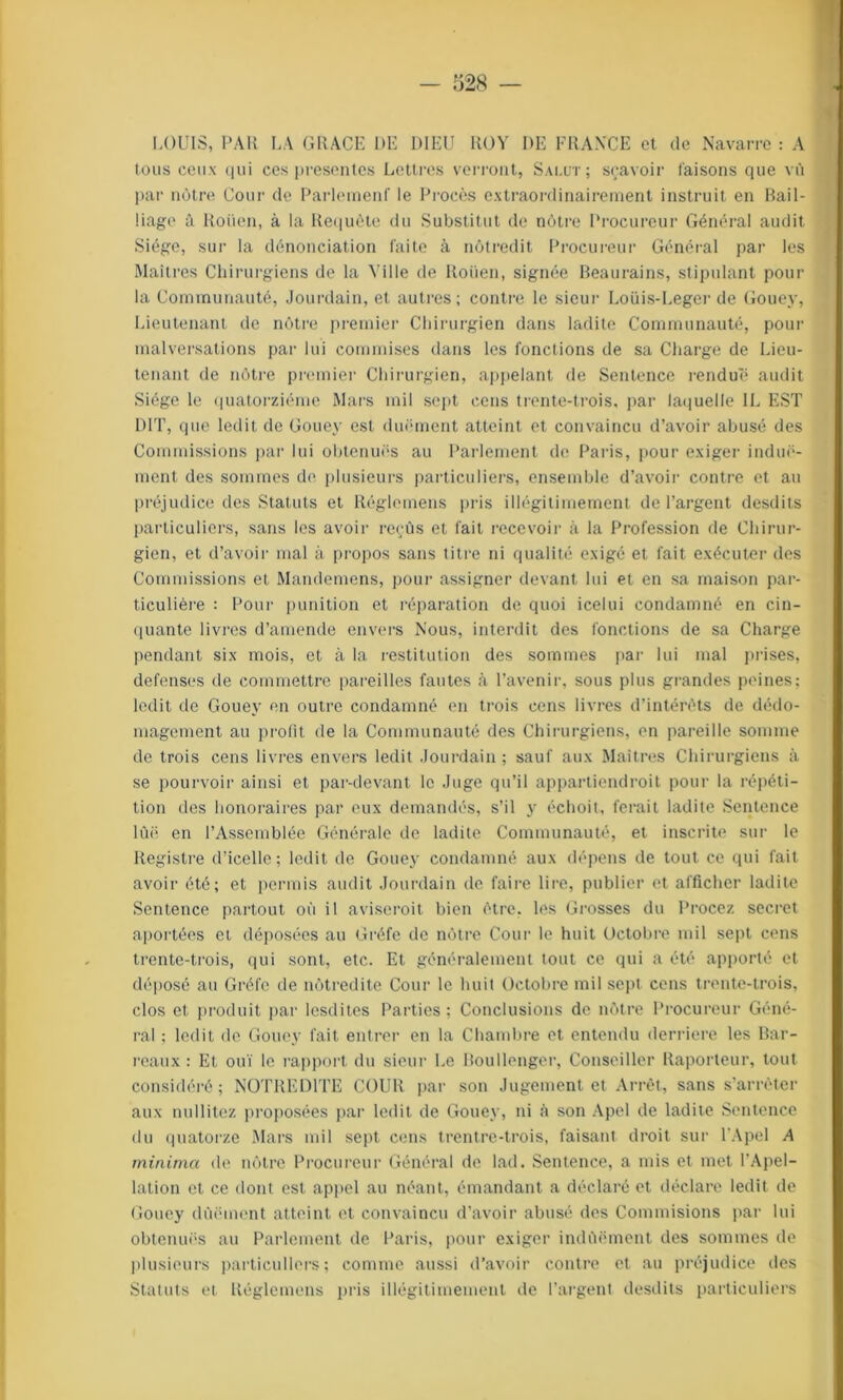 LOUIS, PAU LA GRACE DE DIEU ROY DE FRANCE et de Navarre : A tous ceux <|iii ces présentes Lettres verront, Salut; sçavoir faisons que vû par nôtre Cour de Parlement' le Procès extraordinairement instruit en Bail- liage à Roüen, à la Requête du Substitut de nôtre Procureur Général audit Siège, sur la dénonciation faite à nôtredit Procureur Général par les Maîtres Chirurgiens de la Ville de Roüen, signée Beaurains, stipulant pour la Communauté, Jourdain, et autres; contre le sieur Loüis-Leger de Gouey, Lieutenant de nôtre premier Chirurgien dans ladite Communauté, pour malversations par lui commises dans les fonctions de sa Charge de Lieu- tenant de nôtre premier Chirurgien, appelant de Sentence rendue audit Siège le quatorzième Mars mil sept cens trente-trois, par laquelle IL EST DIT, que ledit de Gouey est duëment atteint et convaincu d’avoir abusé des Commissions par lui obtenues au Parlement de Paris, pour exiger induë- ment des sommes de plusieurs particuliers, ensemble d’avoir contre et au préjudice des Statuts et Réglemens pris illégitimement de l’argent desdits particuliers, sans les avoir reçûs et fait recevoir à la Profession de Chirur- gien, et d’avoir mal à propos sans titre ni qualité exigé et fait exécuter des Commissions et Mandemens, pour assigner devant lui et en sa maison par- ticulière : Pour punition et réparation de quoi icelui condamné en cin- quante livres d’amende envers Nous, interdit des fonctions de sa Charge pendant six mois, et à la restitution des sommes par lui mal prises, defenses de commettre pareilles fautes à l’avenir, sous plus grandes peines; ledit de Gouey en outre condamné en trois cens livres d’intérêts de dédo- magement au profit de la Communauté des Chirurgiens, en pareille somme de trois cens livres envers ledit Jourdain ; sauf aux Maîtres Chirurgiens à se pourvoir ainsi et par-devant le Juge qu’il appartiendroit pour la répéti- tion des honoraires par eux demandés, s’il y échoit, ferait ladite Sentence lùë en l’Assemblée Générale de ladite Communauté, et inscrite sur le Registre d’icelle; ledit de Gouey condamné aux dépens de tout ce qui fait avoir été; et permis audit Jourdain de faire lire, publier et afficher ladite Sentence partout où il aviserait bien être, les Grosses du Procez secret aportées et déposées au Gréfc de nôtre Cour le huit Octobre mil sept cens trente-trois, qui sont, etc. Et généralement tout ce qui a été apporté et déposé au Gréfc de nôtredite Cour le huit Octobre mil sept cens trente-trois, clos et produit par lesdites Parties ; Conclusions de nôtre Procureur Géné- ral ; ledit de Gouey fait entrer en la Chambre et entendu derrière les Bar- reaux : Et ouï le rapport du sieur Le Boullenger, Conseiller Raporteur, tout considéré; NOTREDITE COUR par son Jugement et Arrêt, sans s’arrêter aux nullitez proposées par ledit de Gouey, ni à son Apel de ladite Sentence du quatorze Mars mil sept cens trentre-trois, faisant droit sur l’Apel A minitna de nôtre Procureur Général de lad. Sentence, a mis et met l’Apel- lation et ce dont est appel au néant, émandant a déclaré et déclare ledit de Gouey dûëmcnt atteint et convaincu d’avoir abusé des Commisions par lui obtenuës au Parlement de Paris, pour exiger indùëment des sommes de plusieurs particuliers ; comme aussi d’avoir contre et au préjudice des Statuts et Réglemens pris illégitimement de l’argent desdits particuliers