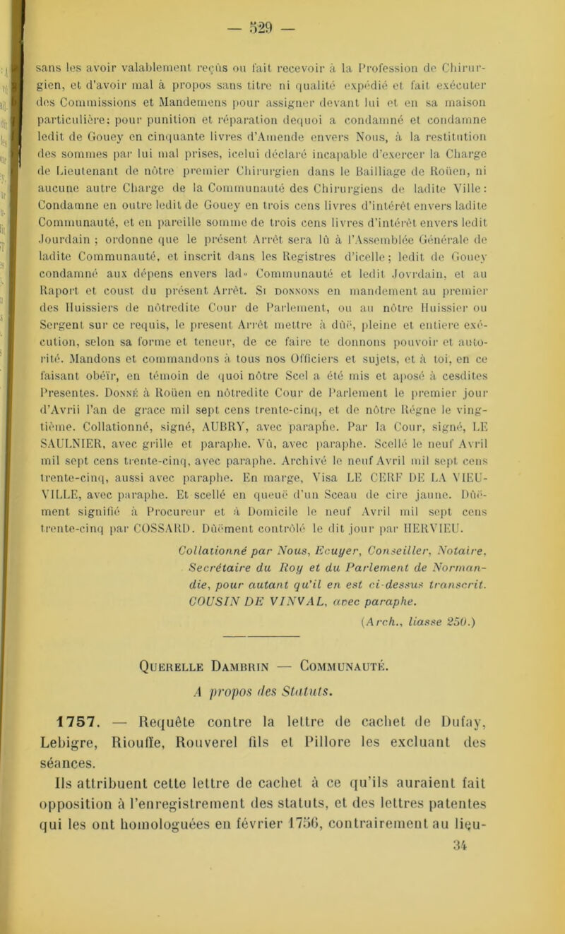 sans les avoir valablement reçus ou fait recevoir à la Profession de Chirur- gien, et d’avoir mal à propos sans titre ni qualité expédié et fait exécuter des Commissions et Mandemens pour assigner devant lui et en sa maison particulière: pour punition et réparation dequoi a condamné et condamne ledit de Gouey en cinquante livres d’Amende envers Nous, à la restitution des sommes par lui mal prises, icelui déclaré incapable d’exercer la Charge de Lieutenant de nôtre premier Chirurgien dans le Bailliage de Rouen, ni aucune autre Charge de la Communauté des Chirurgiens de ladite Ville: Condamne en outre ledit de Gouey en trois cens livres d’intérêt envers ladite Communauté, et en pareille somme de trois cens livres d’intérêt envers ledit Jourdain ; ordonne que le présent Arrêt sera lù à l’Assemblée Générale de ladite Communauté, et inscrit dans les Registres d’icelle; ledit de Gouey condamné aux dépens envers lad» Communauté et ledit Jovrdain, et au Ilaport et coust du présent Arrêt. Si donnons en mandement au premier des Huissiers de nôtredite Cour de Parlement, ou au nôtre Huissier ou Sergent sur ce requis, le présent Arrêt mettre à due, pleine et entière exé- cution, selon sa forme et teneur, de ce faire te donnons pouvoir et auto- rité. Mandons et commandons à tous nos Officiers et sujets, et à toi, en ce faisant obéir, en témoin de quoi nôtre Scel a été mis et aposé à cesdites Présentés. Donné à Rouen en nôtredite Cour de Parlement le premier jour d’Avrii l’an de grâce mil sept cens trente-cinq, et de nôtre Régne le ving- tième. Collationné, signé, AUBRY, avec paraphe. Par la Cour, signé, LE SAULNIER, avec grille et paraphe. Yù, avec paraphe. Scellé le neuf Avril mil sept cens trente-cinq, avec paraphe. Archivé le neuf Avril mil sept, cens trente-cinq, aussi avec paraphe. En marge, Visa LE CERF DE LA YIEU- Y1LLE, avec paraphe. Et scellé en queue d'un Sceau de cire jaune. Dûë- ment signifié à Procureur et à Domicile le neuf Avril mil sept cens trente-cinq par COSSARD. Dûëment contrôlé le dit jour par HERYIEU. Collationné par Nous, Ecuyer, Conseiller, Notaire. Secrétaire du Roy et du Parlement de Norman- die, pour autant qu’il en est ci-dessus transcrit. COUSrN DE VINVAL, arec paraphe. (Arch., liasse 25U.) Querelle Damrrin — Communauté. A propos îles Statuts. 1757. — Requête contre la lettre de cachet de Dufay, Lebigre, Rioulïe, Rouverel fils et Pillore les excluant des séances. Ils attribuent cette lettre de cachet à ce qu’ils auraient fait opposition à l’enregistrement des statuts, et des lettres patentes qui les ont homologuées en février 1756, contrairement au liqu- 34