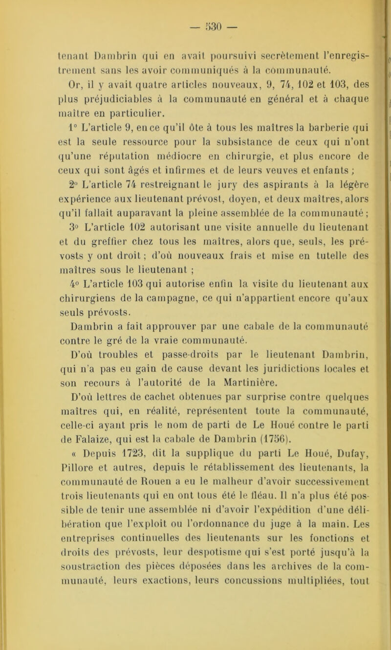 tenant Dambrin qui en avait poursuivi secrètement l’enregis- trement sans les avoir communiqués à la communauté. Or, il y avait quatre articles nouveaux, 9, 74, 102 et 103, des plus préjudiciables à la communauté en général et à chaque maître en particulier. 1° L’article 9, en ce qu’il ôte à tous les maîtres la barberie qui est la seule ressource pour la subsistance de ceux qui n’ont qu’une réputation médiocre en chirurgie, et plus encore de ceux qui sont âgés et infirmes et de leurs veuves et enfants ; 2° L’article 74 restreignant le jury des aspirants à la légère expérience aux lieutenant prévost, doyen, et deux maîtres, alors qu’il fallait auparavant la pleine assemblée de la communauté; 3° L’article 102 autorisant une visite annuelle du lieutenant et du greffier chez tous les maîtres, alors que, seuls, les pré- vosts y ont droit; d’où nouveaux frais et mise en tutelle des maîtres sous le lieutenant ; 4° L’article 103 qui autorise enfin la visite du lieutenant aux chirurgiens de la campagne, ce qui n’appartient encore qu’aux seuls prévosts. Dambrin a fait approuver par une cabale de la communauté contre le gré de la vraie communauté. D’où troubles et passe-droits par le lieutenant Dambrin, qui n’a pas eu gain de cause devant les juridictions locales et son recours à l’autorité de la Martinière. D’où lettres de cachet obtenues par surprise contre quelques maîtres qui, en réalité, représentent toute la communauté, celle-ci ayant pris le nom de parti de Le Houé contre le parti de Falaize, qui est la cabale de Dambrin (1756). « Depuis 1723, dit la supplique du parti Le Houé, Dufay, Pillore et autres, depuis le rétablissement des lieutenants, la communauté de Rouen a eu le malheur d’avoir successivement trois lieutenants qui en ont tous été le lléau. Il n’a plus été pos- sible de tenir une assemblée ni d’avoir l’expédition d'une déli- bération que l’exploit ou l’ordonnance du juge à la main. Les entreprises continuelles des lieutenants sur les fonctions et droits des prévosts, leur despotisme qui s’est porté jusqu’à la soustraction des pièces déposées dans les archives de la com- munauté, leurs exactions, leurs concussions multipliées, tout