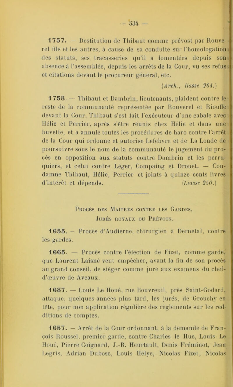 1757. — Destitution de Thibaut comme prévost par Rouve- rel (ils et les autres, à cause de sa conduite sur l’homologation des statuts, ses tracasseries qu’il a fomentées depuis son absence à l’assemblée, depuis les arrêts de la Cour, vu ses refus et citations devant le procureur général, etc. (Archliasse 264.) 1758. — Thibaut et Dambrin, lieutenants, plaident contre le reste de la communauté représentée par Rouverel et Rioulîe devant la Cour. Thibaut s’est fait l'exécuteur d une cabale avec Hélie et Perrier, après s’être réunis chez Hélie et dans une buvette, et a annulé toutes les procédures de haro contre l’arrêt de la Cour qui ordonne et autorise Lefebvre et de La Londe de poursuivre sous le nom de la communauté le jugement du pro- cès en opposition aux statuts contre Dambrin et les perru- quiers, et celui contre Léger, Compaing et Drouet. — Con- damne Thibaut, Hélie, Perrier et joints à quinze cents livres d’intérêt et dépends. (Liasse 250.) Procès des Maîtres contre les Gardes, Jurés royaux ou Prévôts. 1655. - P rocès d’Audierne, chirurgien à Dernetal, contre les gardes. 1665. — Procès contre l’élection de Fizet, comme garde, que Laurent Laisné veut empêcher, avant la tin de son procès au grand conseil, de siéger comme juré aux examens du chef- d’œuvre de A veaux. 1687. — 1 A>uis Le Houé, rue Bouvreuil, près Saint-Godard, attaque, quelques années plus tard, les jurés, de Grouchv on tête, pour non application régulière des règlements sur les red- ditions de comptes. 1657. — Arrêt de la Cour ordonnant, à la demande de Fran- çois Roussel, premier garde, contre Charles le Hue, Louis Le Houé, Pierre Coignard, J.-R. Heurtault, Denis Fréminot, Jean Legris, Adriau Dubosc, Louis Hélye, Nicolas Fizet, Nicolas