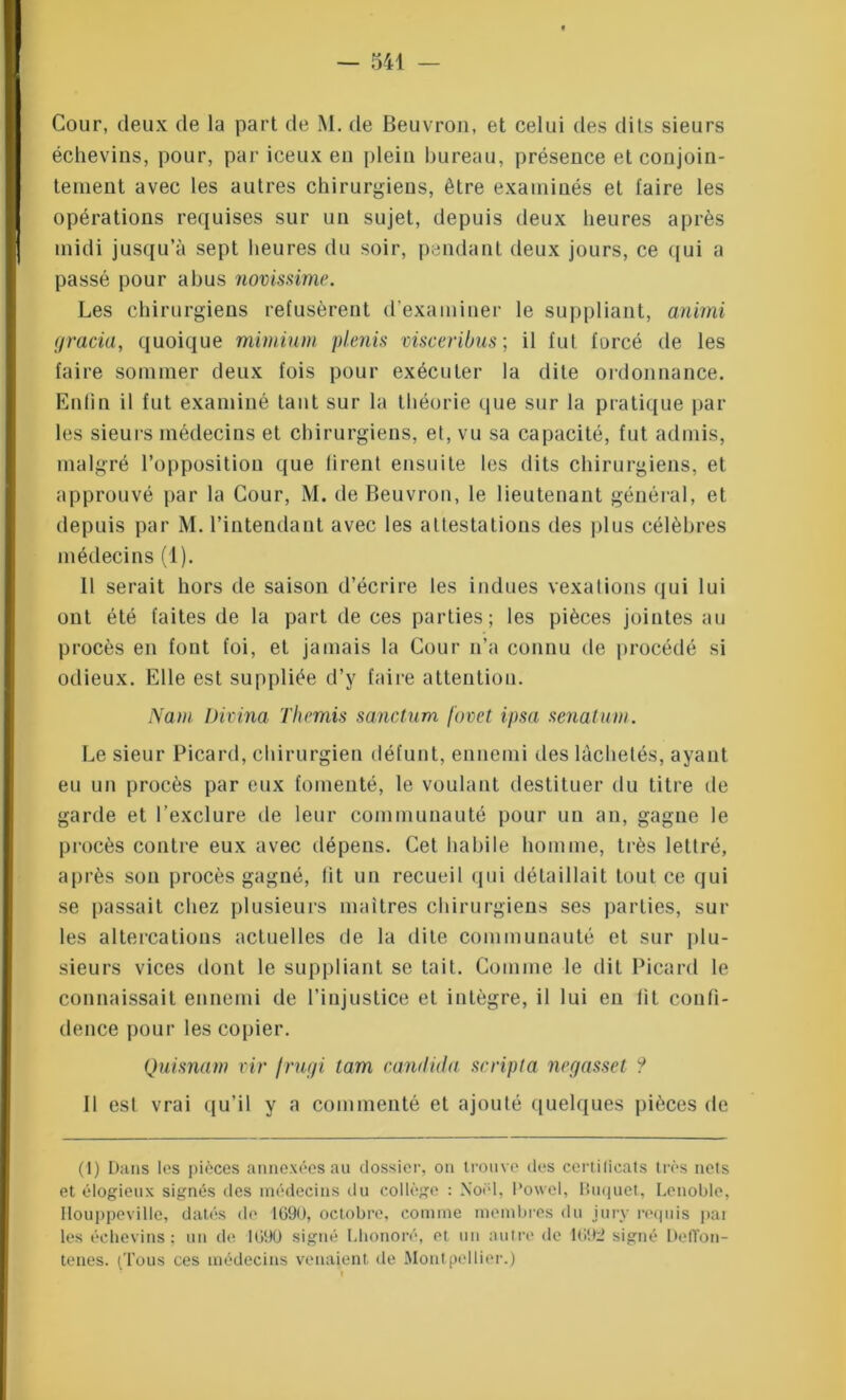 Cour, deux de la part de M. de Beuvron, et celui des dits sieurs échevins, pour, par iceux eu plein bureau, présence et conjoin- tement avec les autres chirurgiens, être examinés et taire les opérations requises sur un sujet, depuis deux heures après midi jusqu’à sept heures du soir, pendant deux jours, ce qui a passé pour abus novissime. Les chirurgiens refusèrent d'examiner le suppliant, anirni gracia, quoique mimium plenis visceribus; il fut forcé de les faire sommer deux fois pour exécuter la dite ordonnance. Enfin il fut examiné tant sur la théorie que sur la pratique par les sieurs médecins et chirurgiens, et, vu sa capacité, fut admis, malgré l’opposition que firent ensuite les dits chirurgiens, et approuvé par la Cour, M. de Beuvron, le lieutenant général, et depuis par M. l’intendant avec les attestations des plus célèbres médecins (1). Il serait hors de saison d’écrire les indues vexations qui lui ont été faites de la part de ces parties; les pièces jointes au procès en font foi, et jamais la Cour n’a connu de procédé si odieux. Elle est suppliée d’y faire attention. Nam Divina Thémis sanctum fovet ipsa senatum. Le sieur Picard, chirurgien défunt, ennemi des lâchetés, ayant eu un procès par eux fomenté, le voulant destituer du titre île garde et l’exclure de leur communauté pour un an, gague le procès contre eux avec dépens. Cet habile homme, très lettré, après son procès gagné, lit un recueil qui détaillait tout ce qui se passait chez plusieurs maîtres chirurgiens ses parties, sur les altercations actuelles de la dite communauté et sur plu- sieurs vices dont le suppliant se tait. Comme le dit Picard le connaissait ennemi de l’injustice et intègre, il lui eu fit confi- dence pour les copier. Quisnam vir /rugi tam candida scripta negasset ? Il est vrai qu’il y a commenté et ajouté quelques pièces de (1) Dans les pièces annexées au dossier, on trouve des certificats très nets et élogieux signés des médecins du collège : Noël, Powel, Buquet, Lenoble, Ilouppeville, datés de 1090, octobre, comme membres du jury requis pai les échevins; un de 1090 signé Lhonoré, et un autre de 1692 signé Deffon- tenes. (Tous ces médecins venaient de Montpellier.)