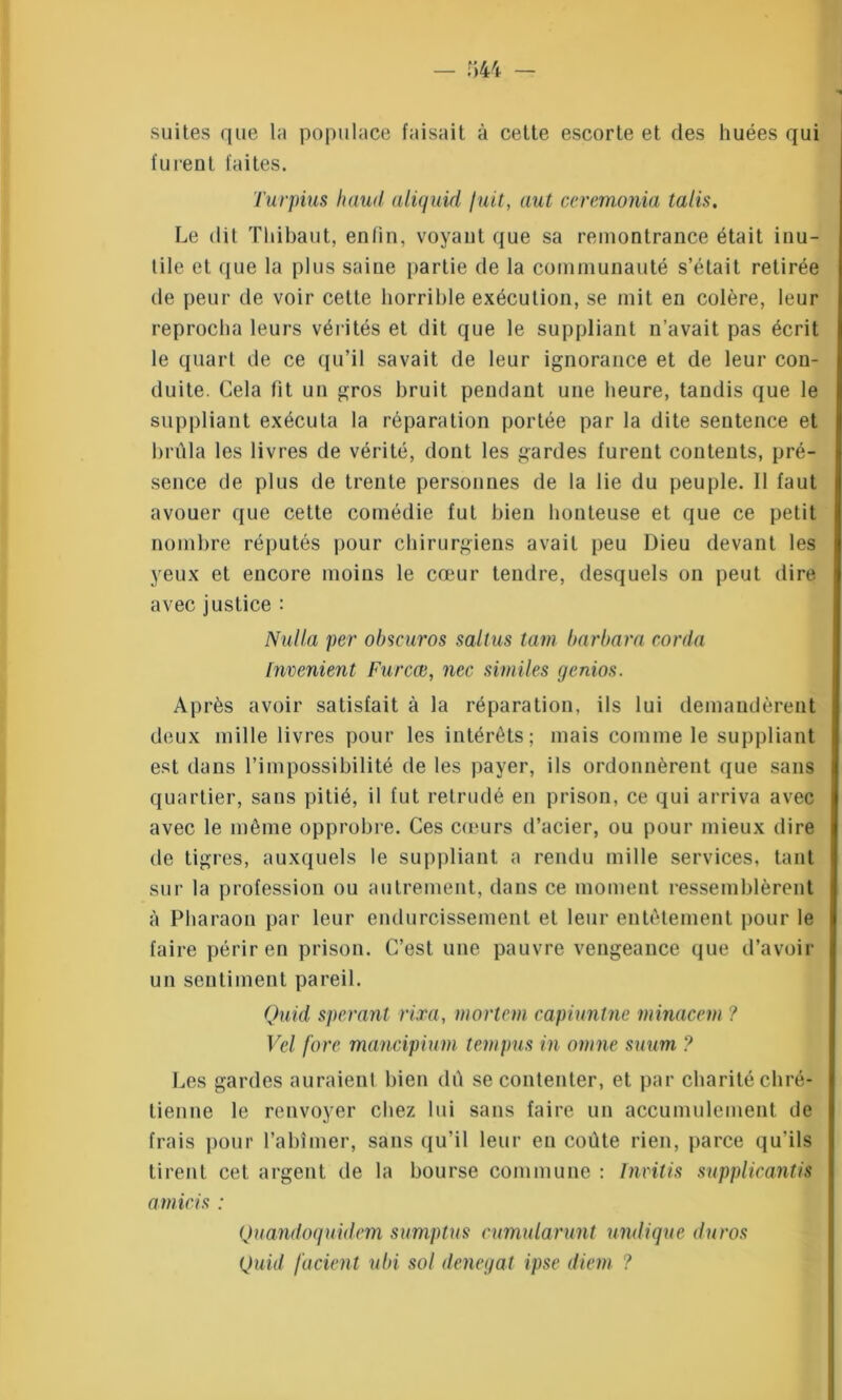 suites que la populace faisait à cette escorte et des huées qui furent faites. Turpius haud aliquid fuit, aut ceremonia talis. Le dit Thibaut, enfin, voyant que sa remontrance était inu- tile et que la plus saine partie de la communauté s’était retirée de peur de voir celte horrible exécution, se mit en colère, leur reprocha leurs vérités et dit que le suppliant n’avait pas écrit le quart de ce qu’il savait de leur ignorance et de leur con- duite. Cela fit un gros bruit pendant une heure, tandis que le suppliant exécuta la réparation portée par la dite sentence et brûla les livres de vérité, dont les gardes furent contents, pré- sence de plus de trente personnes de la lie du peuple. Il faut avouer que cette comédie fut bien honteuse et que ce petit nombre réputés pour chirurgiens avait peu Dieu devant les yeux et encore moins le cœur tendre, desquels on peut dire avec justice : Nul la per obscuros saltus tain barbara corda Invenient Furcæ, ncc si mil es genios. Après avoir satisfait à la réparation, ils lui demandèrent deux mille livres pour les intérêts; mais comme le suppliant est dans l’impossibilité de les payer, ils ordonnèrent que sans quartier, sans pitié, il fut retrudé en prison, ce qui arriva avec avec le même opprobre. Ces cœurs d’acier, ou pour mieux dire de tigres, auxquels le suppliant a rendu mille services, tant sur la profession ou autrement, dans ce moment ressemblèrent à Pharaon par leur endurcissement et leur entêtement pour le faire périr en prison. C’est une pauvre vengeance que d’avoir un sentiment pareil. Quid sperant rira, inortem capiunlne minacem ? Vel fore mancipium tempus in omne suum ? Les gardes auraient bien dû se contenter, et par charité chré- tienne le renvoyer chez lui sans faire un accumulement de frais pour l’abîmer, sans qu’il leur en coûte rien, parce qu'ils tirent cet argent de la bourse commune : Invitis supplicantis amicis : Quandoquidem sumptus cumularunt undique duros (Juid facient ubi sol denegat ipse diein ?