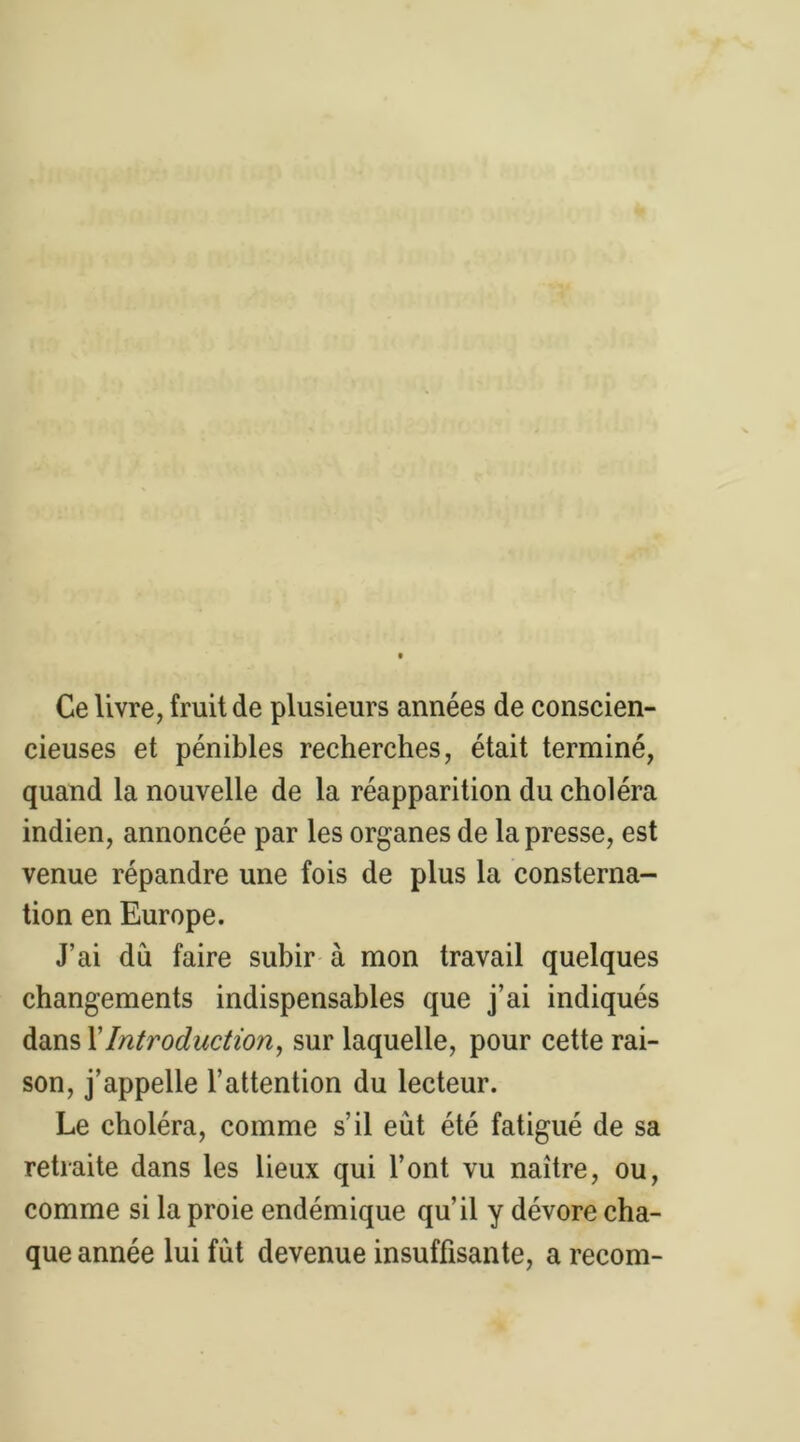 Ce livre, fruit de plusieurs années de conscien- cieuses et pénibles recherches, était terminé, quand la nouvelle de la réapparition du choléra indien, annoncée par les organes de la presse, est venue répandre une fois de plus la consterna- tion en Europe. J’ai dû faire subir à mon travail quelques changements indispensables que j’ai indiqués dans XIntroduction, sur laquelle, pour cette rai- son, j’appelle l’attention du lecteur. Le choléra, comme s’il eut été fatigué de sa retraite dans les lieux qui l’ont vu naître, ou, comme si la proie endémique qu’il y dévore cha- que année lui fut devenue insuffisante, a recom-