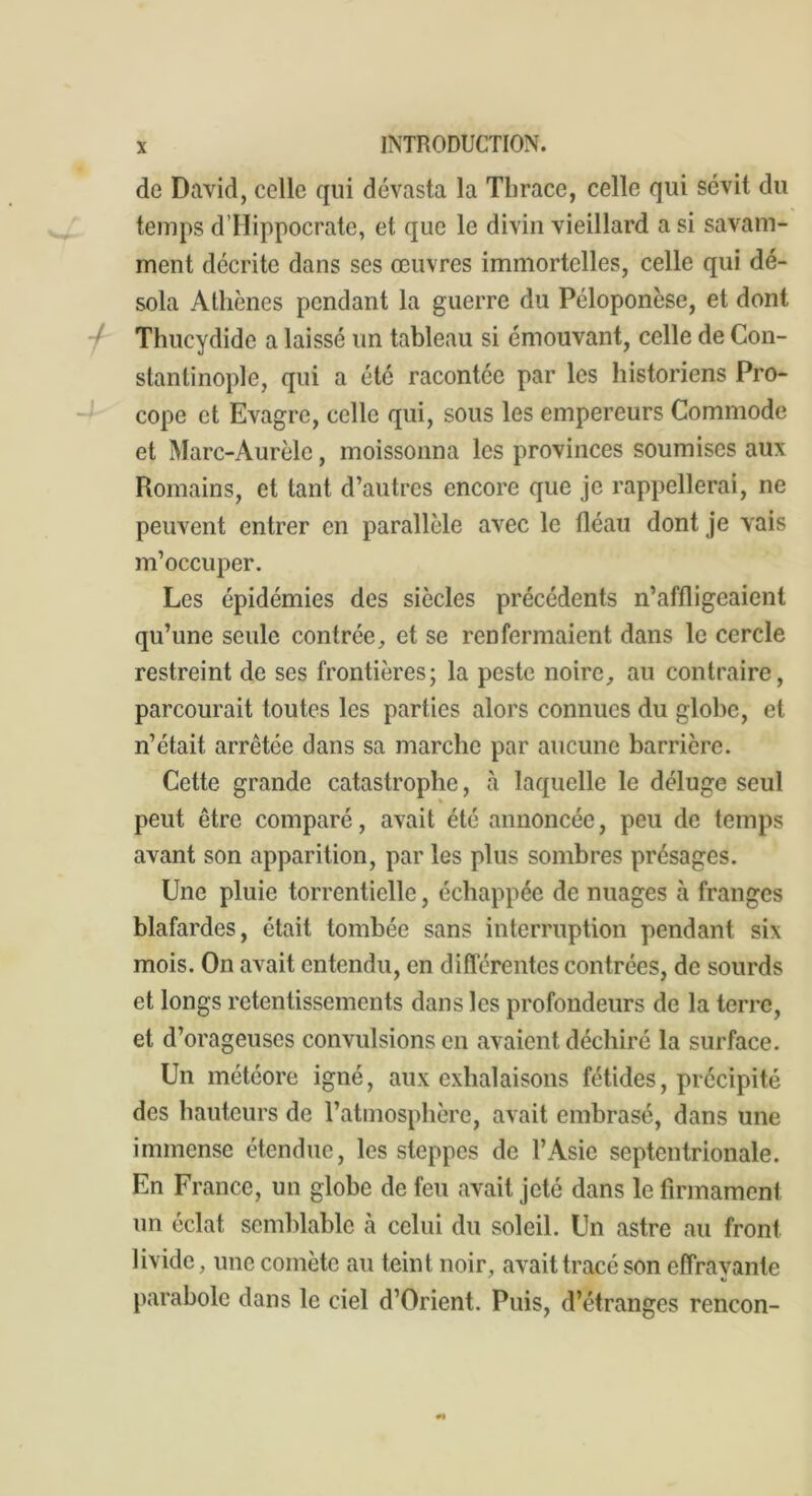 de David, celle qui dévasta la Thrace, celle qui sévit du temps d’Hippocrate, et que le divin vieillard a si savam- ment décrite dans ses œuvres immortelles, celle qui dé- sola Athènes pendant la guerre du Péloponcse, et dont l Thucydide a laissé un tableau si émouvant, celle de Con- stantinople, qui a été racontée par les historiens Pro- cope et Evagre, celle qui, sous les empereurs Commode et Marc-Aurèle, moissonna les provinces soumises aux Romains, et tant d’autres encore que je rappellerai, ne peuvent entrer en parallèle avec le fléau dont je vais m’occuper. Les épidémies des siècles précédents n’affligeaient qu’une seule contrée, et se renfermaient dans le cercle restreint de ses frontières; la peste noire, au contraire, parcourait toutes les parties alors connues du globe, et n’était arrêtée dans sa marche par aucune barrière. Cette grande catastrophe, à laquelle le déluge seul » peut être comparé, avait été annoncée, peu de temps avant son apparition, par les plus sombres présages. Une pluie torrentielle, échappée de nuages à franges blafardes, était tombée sans interruption pendant six mois. On avait entendu, en différentes contrées, de sourds et longs retentissements dans les profondeurs de la terre, et d’orageuses convulsions en avaient déchiré la surface. Un météore igné, aux exhalaisons fétides, précipité des hauteurs de l’atmosphère, avait embrasé, dans une immense étendue, les steppes de l’Asie septentrionale. En France, un globe de feu avait jeté dans le firmament un éclat semblable à celui du soleil. Un astre au front livide, une comète au teint noir, avait tracé son effrayante parabole dans le ciel d’Orient. Puis, d’étranges rencon-
