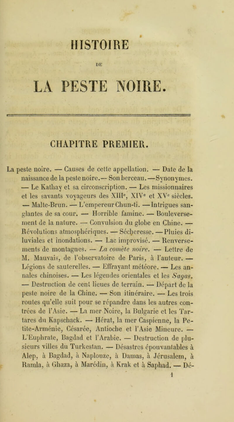 HISTOIRE DE LA PESTE NOIRE. CHAPITRE PREMIER. La peste noire. — Causes de celte appellation. — Date de la naissance de la peste noire.— Son berceau. —Synonymes. — Le Ivathay et sa circonscription. — Les missionnaires et les savants voyageurs des XIIIe, XIVe et XVe siècles. — Malte-Brun. — L’empereurChun-ti. —Intrigues san- glantes de sa cour. — Horrible famine. — Bouleverse- ment de la nature. — Convulsion du globe en Chine. — Révolutions atmosphériques. — Sécheresse. —Pluies di- luviales et inondations. — Lac improvisé. — Renverse- ments de montagnes. — La comète noire. — Lettre de M. Mauvais, de l’observatoire de Paris, à l’auteur. — Légions de sauterelles. — Effrayant météore. — Les an- nales chinoises. — Les légendes orientales et les Sagas. — Destruction de cent lieues de terrain. — Départ de la peste noire de la Chine. — Son itinéraire. — Les trois routes qu’elle suit pour se répandre dans les autres con- trées de l’Asie. — La mer Noire, la Bulgarie et les Tar- tarcs du Kapschack. — Hérat, la mer Caspienne, la Pe- tite-Arménie, Césarée, Antioche et l’Asie Mineure. — L’Euphrate, Bagdad et l’Arabie. — Destruction de plu- sieurs villes du Turkestan. — Désastres épouvantables à Alep, à Bagdad, à Naplouze, à Damas, à Jérusalem, à Ramla, à Ghaza, ii Marédin, à Krak et à Saphad. — Dé-