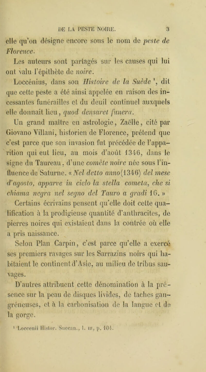 elle qu’on désigne encore sous le nom de peste de Florence. Les auteurs sont partagés sur les causes qui lui ont valu l’épithète de noire. Loccénius, dans son Histoire de la Suède ', dit que cette peste a été ainsi appelée en raison des in- cessantes funérailles et du deuil continuel auxquels elle donnait lieu, quod densaret fanera. Un grand maître en astrologie, Zaëlle, cité par Giovano Villani, historien de Florence, prétend que c’est parce que son invasion fut précédée de l’appa- rition qui eut lieu, au mois d’août 1346, dans le signe du Taureau, d’une comète noire née sous T in- fluence de Saturne. «Ncl detto anno{ 1346) delmese d’agosto, apparve in cielo la Stella cometa, che si chiama negra nel segno del Tanro a gradi 16. » Certains écrivains pensent qu’elle doit cette qua- lification à la prodigieuse quantité d’anthracites, de pierres noires qui existaient dans la contrée où elle a pris naissance. Selon Plan Carpin, c’est parce qu’elle a exercé ses premiers ravages sur les Sarrazins noirs qui ha- bitaient le continent d’Asie, au milieu de tribus sau- vages. D’autres attribuent cette dénomination à la pré- sence sur la peau de disques livides, de taches gan- gréneuses, et à la carbonisation de la langue et de la gorge. 1 Loccenii Histor. Succan., I. m, p. KM.