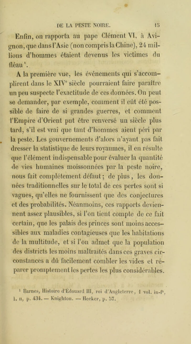 Enfin, on rapporta au pape Clément VI, à Avi- gnon, que dans l’Asie (non compris la Chine), 24 mil- lions d’hommes étaient devenus les victimes du fléau A la première vue, les événements qui s’accom- plirent dans le XIVe siècle pourraient faire paraître un peu suspecte l’exactitude de ces données. On peut se demander, par exemple, comment il eut été pos- sible de faire de si grandes guerres, et comment l’Empire d’Orient put être renversé un siècle plus tard, s’il est vrai que tant d’hommes aient péri par la peste. Les gouvernements d’alors n’ayant pas fini dresser la statistique de leurs royaumes, il en résulte que l’élément indispensable pour évaluer la quantité de vies humaines moissonnées par la peste noire, nous fait complètement défaut ; déplus, les don- nées traditionnelles sur le total de ces pertes sont si vagues, qu’elles ne fournissent que des conjectures et des probabilités. Néanmoins, ces rapports devien- nent assez plausibles, si l’on tient compte de ce tait certain, que les palais des princes sont moins acces- sibles aux maladies contagieuses que les habitations de la multitude, et si l’on admet que la population des districts les moins maltraités dans ces graves cir- constances a dû facilement combler les vides et ré- parer promptement les pertes les plus considérables. 1 Barnes, Histoire d'Édouard III, roi d’Angleterre, 1 vol. in-f'). i. ii, p. 434. — Knighton. — Hecker, p. 57.