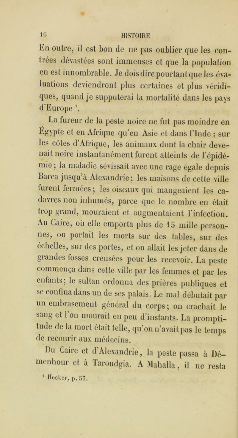 Ln outre, il est bon de ne pas oublier que les con- trées dévastées sont immenses et que la population en est innombrable. Je dois dire pourtant que les éva- luations deviendront plus certaines et plus véridi- ques, quand je supputerai la mortalité dans les pays d'Europe La fureur de la peste noire ne fut pas moindre en Egypte et en Afrique qu’en Asie et dans l’Inde ; sur les cotes d’Afrique, les animaux dont la chair deve- nait noire instantanément furent atteints de l’épidé- mie ; la maladie sévissait avec une rage égale depuis Barca jusqu’à Alexandrie; les maisons de celte ville furent fermées ; les oiseaux qui mangeaient les ca- davres non inhumés, parce que le nombre en était trop grand, mouraient et augmentaient l’infection. Au Caire, où elle emporta plus de 15 mille person- nes, on portait les morts sur des tables, sur des échelles, sur des portes, et on allait les jeter dans de grandes losses creusées pour les recevoir. La peste commença dans cette ville par les femmes et par les enfants; le sultan ordonna des prières publiques et se confina dans un de ses palais. Le mal débutait par un embrasement général du corps; on crachait le sang et 1 on mourait eu peu d instants. La prompti- tude de la mort était telle, qu’on n’avait pas le temps de recourir aux médecins. I)u Caire et d’Alexandrie, la peste passa à Dé- menhour et à Taroudgia. A Mahalla, il ne resta