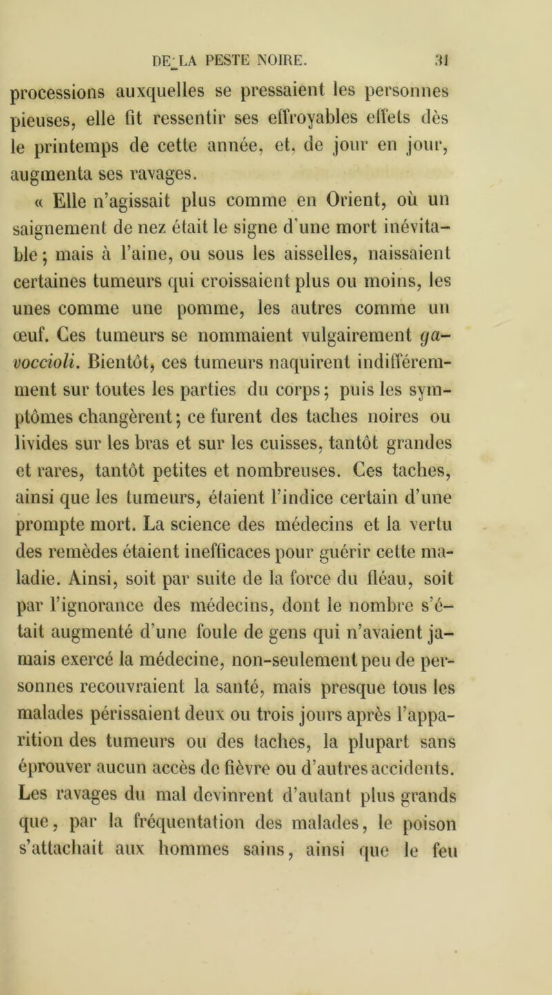 processions auxquelles se pressaient les personnes pieuses, elle fit ressentir ses effroyables effets dès le printemps de cette année, et. de jour en jour, augmenta ses ravages. « Elle n’agissait plus comme en Orient, où un saignement de nez était le signe d’une mort inévita- ble ; mais à l’aine, ou sous les aisselles, naissaient certaines tumeurs qui croissaient plus ou moins, les unes comme une pomme, les autres comme un œuf. Ces tumeurs se nommaient vulgairement ga- voccioli. Bientôt, ces tumeurs naquirent indifférem- ment sur toutes les parties du corps; puis les sym- ptômes changèrent; ce furent des taches noires ou livides sur les bras et sur les cuisses, tantôt grandes et rares, tantôt petites et nombreuses. Ces taches, ainsi que les tumeurs, étaient l’indice certain d’une prompte mort. La science des médecins et la vertu des remèdes étaient inefficaces pour guérir cette ma- ladie. Ainsi, soit par suite de la force du fléau, soit par l’ignorance des médecins, dont le nombre s’é- tait augmenté d’une foule de gens qui n’avaient ja- mais exercé la médecine, non-seulement peu de per- sonnes recouvraient la santé, mais presque tous les malades périssaient deux ou trois jours après l’appa- rition des tumeurs ou des taches, la plupart sans éprouver aucun accès de fièvre ou d’autres accidents. Les ravages du mal devinrent d’autant plus grands que, par la fréquentation des malades, le poison s’attachait aux hommes sains, ainsi que le feu