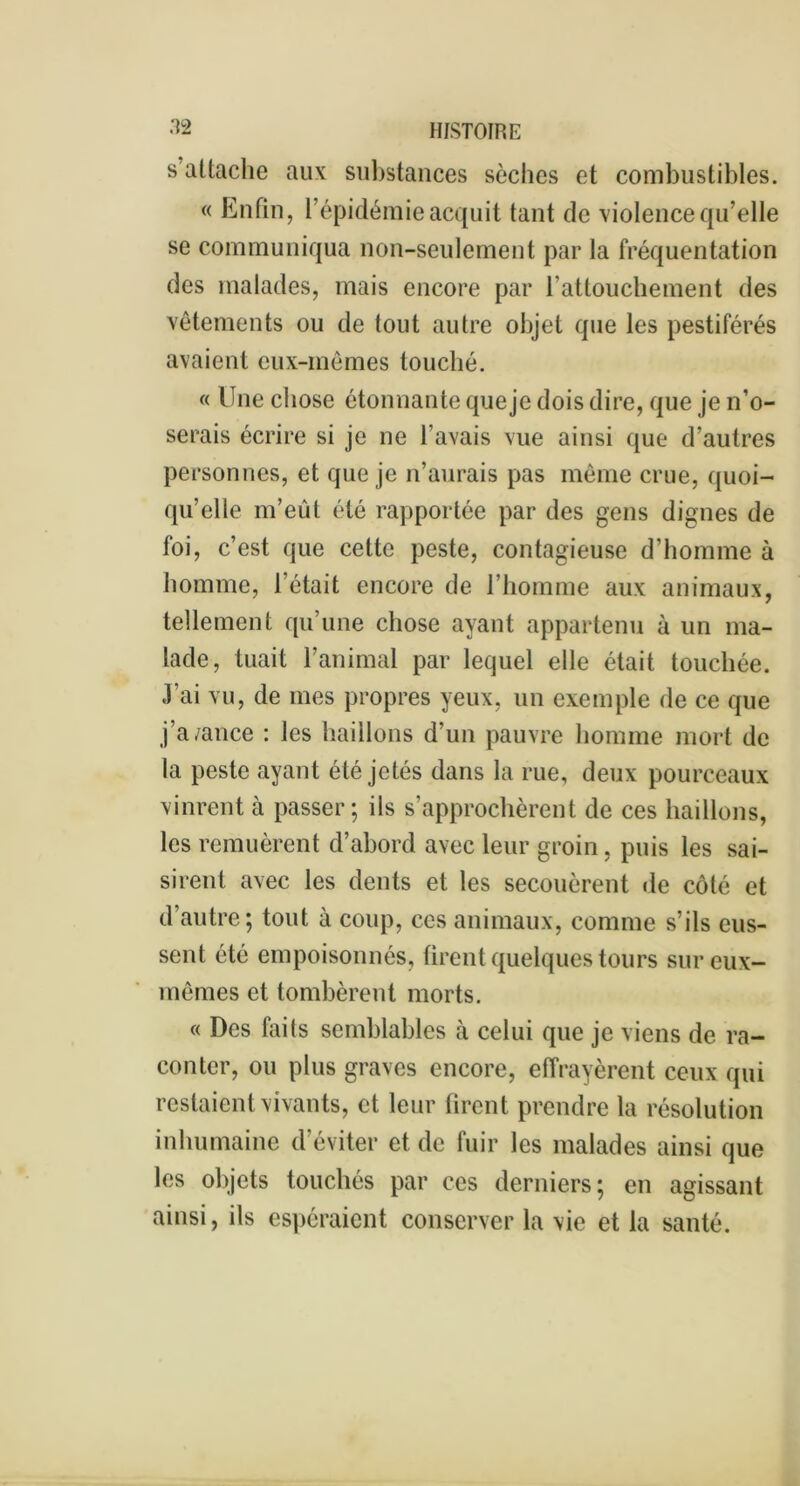 s’attache aux substances sèches et combustibles. « Enfin, 1 épidémie acquit tant de violence qu’elle se communiqua non-seulement par la fréquentation des malades, mais encore par l'attouchement des vêtements ou de tout autre objet que les pestiférés avaient eux-mêmes louché. « Une chose étonnante que je dois dire, que je n’o- serais écrire si je ne l’avais vue ainsi que d’autres personnes, et que je n’aurais pas même crue, quoi- qu’elle m’eût été rapportée par des gens dignes de foi, c’est que cette peste, contagieuse d’homme à homme, l’était encore de l’homme aux animaux, tellement qu’une chose ayant appartenu à un ma- lade, tuait l’animal par lequel elle était touchée. J’ai vu, de mes propres yeux, un exemple de ce que j’a/ance : les haillons d’un pauvre homme mort de la peste ayant été jetés dans la rue, deux pourceaux vinrent à passer; ils s'approchèrent de ces haillons, les remuèrent d’abord avec leur groin, puis les sai- sirent avec les dents et les secouèrent de côté et d’autre; tout à coup, ces animaux, comme s’ils eus- sent été empoisonnés, firent quelques tours sur eux- mêmes et tombèrent morts. « Des faits semblables à celui que je viens de ra- conter, ou plus graves encore, effrayèrent ceux qui restaient vivants, et leur firent prendre la résolution inhumaine d’éviter et de fuir les malades ainsi que les objets touchés par ces derniers; en agissant ainsi, ils espéraient conserver la vie et la santé.