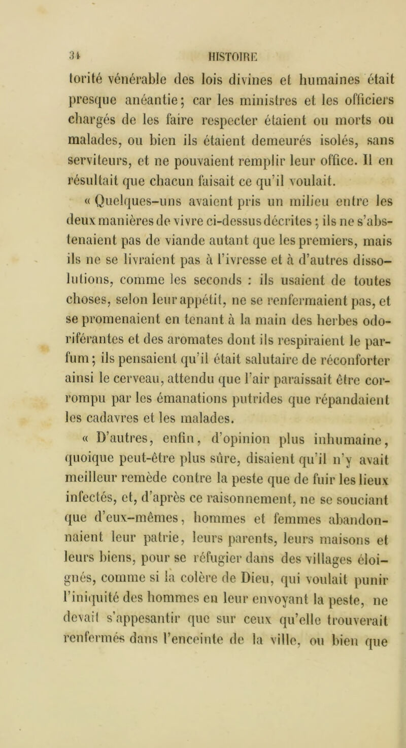 torité vénérable des lois divines et humaines était presque anéantie; car les ministres et les officiels chargés de les faire respecter étaient ou morts ou malades, ou bien ils étaient demeurés isolés, sans serviteurs, et ne pouvaient remplir leur office. 11 en résultait que chacun faisait ce qu’il voulait. «Quelques-uns avaient pris un milieu entre les deux manières de vivre ci-dessus décrites ; ils ne s’abs- tenaient pas de viande autant que les premiers, mais ils ne se livraient pas à l’ivresse et à d’autres disso- lutions, comme les seconds : ils usaient de toutes choses, selon leur appétit, ne se renfermaient pas, et se promenaient en tenant à la main des herbes odo- riférantes et des aromates dont ils respiraient le par- fum; ils pensaient qu’il était salutaire de réconforter ainsi le cerveau, attendu que l’air paraissait être cor- rompu par les émanations putrides que répandaient les cadavres et les malades. « D’autres, enfin, d’opinion plus inhumaine, quoique peut-être plus sure, disaient qu’il n'y avait meilleur remède contre la peste que de fuir les lieux infectés, et, d’après ce raisonnement, ne se souciant que d’eux-mêmes, hommes et femmes abandon- naient leur patrie, leurs parents, leurs maisons et leurs biens, pour se réfugier dans des villages éloi- gnés, comme si la colère de Dieu, qui voulait punir l’iniquité des hommes eu leur envoyant la peste, ne devait s’appesantir que sur ceux qu’elle trouverait renfermés dans l’enceinte de la ville, ou bien que