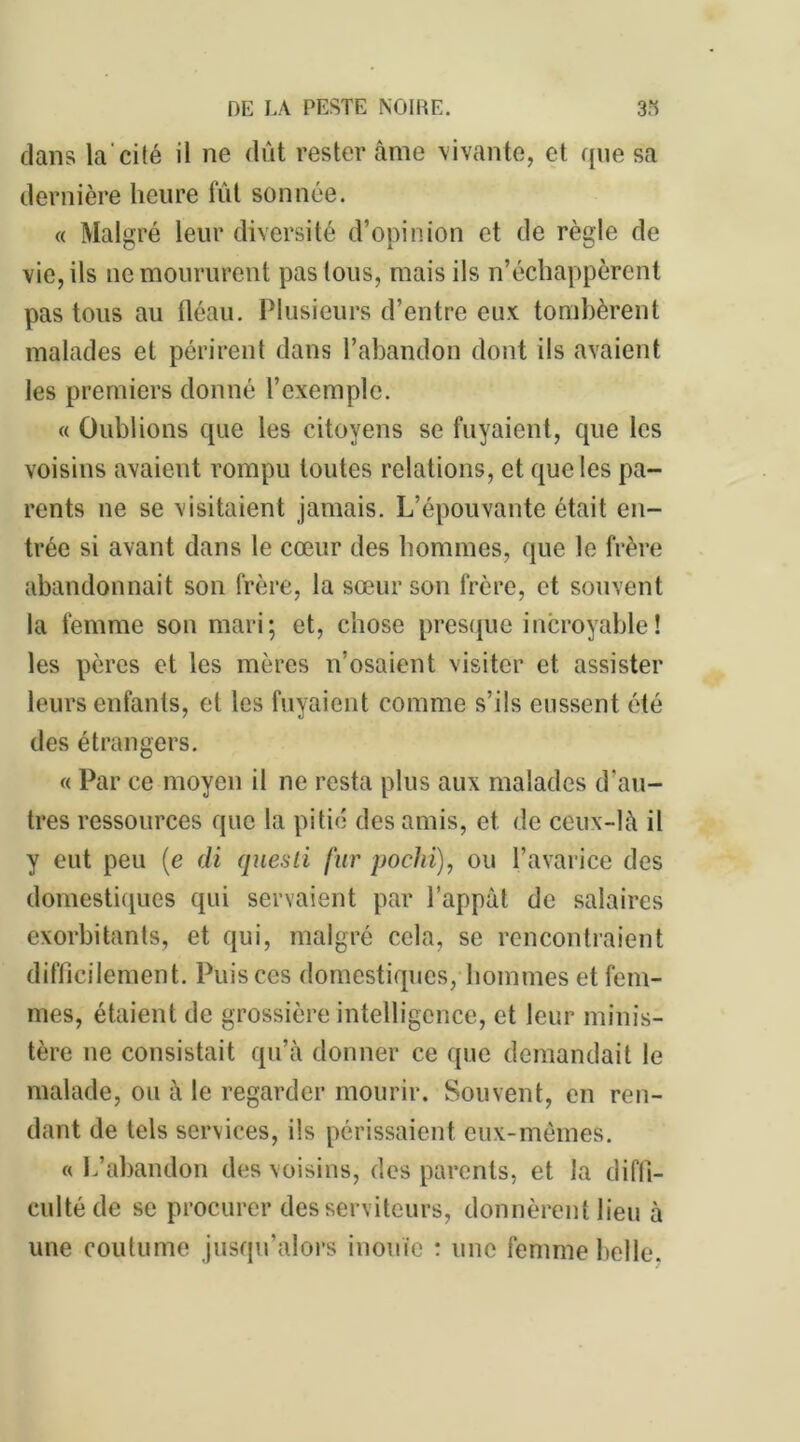 clans la'cité il ne dût rester âme vivante, et que sa dernière heure fût sonnée. « Malgré leur diversité d’opinion et de règle de O i u vie, ils ne moururent pas tous, mais ils n’échappèrent pas tous au fléau. Plusieurs d’entre eux tombèrent malades et périrent dans l’abandon dont ils avaient les premiers donné l’exemple. « Oublions que les citoyens se fuyaient, que les voisins avaient rompu toutes relations, et que les pa- rents ne se visitaient jamais. L’épouvante était en- trée si avant dans le cœur des hommes, que le frère abandonnait son frère, la sœur son frère, et souvent la femme son mari; et, chose presque incroyable! les pères et les mères n’osaient visiter et assister leurs enfants, et les fuyaient comme s’ils eussent été des étrangers. « Par ce moyen il ne resta plus aux malades d'au- tres ressources que la pitié des amis, et de ceux-là il y eut peu (e di quesli fur pochi), ou l’avarice des domestiques qui servaient par l’appât de salaires exorbitants, et qui, malgré cela, se rencontraient difficilement. Puis ces domestiques, hommes et fem- mes, étaient de grossière intelligence, et leur minis- tère ne consistait qu’à donner ce que demandait le malade, ou à le regarder mourir. Souvent, en ren- dant de tels services, ils périssaient eux-mêmes. « L’abandon des voisins, des parents, et la diffi- culté de se procurer des serviteurs, donnèrent lieu à une coutume jusqu’alors inouïe : une femme belle.