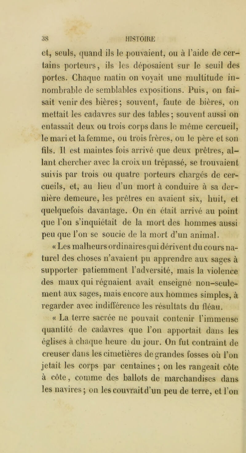 et, seuls, quand ils le pouvaient, ou à l’aide de cer- tains porteurs, ils les déposaient sur le seuil des portes. Chaque matin on voyait une multitude in- nombrable de semblables expositions. Puis, on fai- sait venir des bières; souvent, faute de bières, on mettait les cadavres sur des tables; souvent aussi on entassait deux ou trois corps dans le même cercueil, le mari et la femme, ou trois frères, ou le père et son fils. Il est maintes fois arrivé que deux prêtres, al- lant chercher avec la croix un trépassé, se trouvaient suivis par trois ou quatre porteurs chargés de cer- cueils, et, au lieu d’un mort cà conduire à sa der- nière demeure, les prêtres en avaient six, huit, et quelquefois davantage. On en était arrivé au point que l’on s’inquiétait de la mort des hommes aussi peu que l’on se soucie de la mort d’un animal. « Les malheurs ordinaires qui dérivent du cours na- turel des choses n’avaient pu apprendre aux sages à supporter patiemment l’adversité, mais la violence des maux qui régnaient avait enseigné non-seule- ment aux sages, mais encore aux hommes simples, à regarder avec indifférence les résultats du fléau. « La terre sacrée ne pouvait contenir l’immense quantité de cadavres que l’on apportait dans les églises à chaque heure du jour. On fut contraint de creuser dans les cimetières de grandes fosses où l’on jetait les corps par centaines; on les rangeait côte à côte, comme des ballots de marchandises dans les navires; on les couvrait d’un peu de terre, et Ion