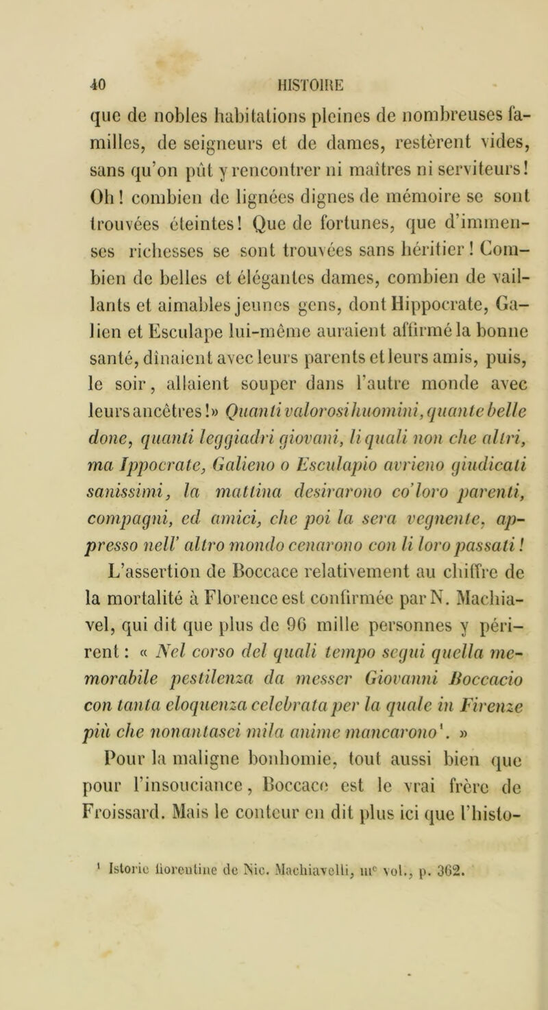 que de nobles habitations pleines de nombreuses fa- milles, de seigneurs et de dames, restèrent vides, sans qu’on pût y rencontrer ni maîtres ni serviteurs! Oh ! combien de lignées dignes de mémoire se sont trouvées éteintes! Que de fortunes, que d’immen- ses richesses se sont trouvées sans héritier! Com- bien de belles et élégantes dames, combien de vail- lants et aimables jeunes gens, dont Hippocrate, Ga- lien et Esculape lui-même auraient affirmé la bonne santé, dînaient avec leurs parents et leurs amis, puis, le soir, allaient souper dans l’autre monde avec leurs ancêtres!» Quanti valorosihuomini, qualité belle doue, quanti leggiadri giovani, U quali non chc al tri, ma Ippocrate, (laliéna o Esculapio avrieno giudicali sanissimi, la matlina desirarono co’loro parenti, compagni, cd amici, clic poi la sera vegnenle, ap- presso neH altro mondo cenarono con li loropassati ! L’assertion de Boceace relativement au chiffre de la mortalité à Floreuccest confirmée par N. Machia- vel, qui dit que plus de 90 mille personnes y péri- rent : « Nel corso del quali tempo segui quella me- morabile pestilenza da messer Giovanni Boccacio con tanta cloquenza celcbrata per la quale in Firenze più che nonanlasei mila anime mancarono'. » Pour la maligne bonhomie, tout aussi bien que pour l’insouciance, Boccace est le vrai frère de Froissard. Mais le conteur en dit plus ici que l’histo- 1 Istorie iiorentine de INic. Machuwelli, uic vol., p. 302.