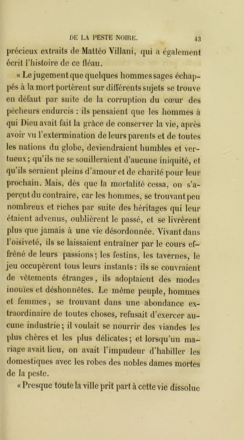 précieux extraits de Maltéo Villani, qui a également écrit l’histoire de ce fléau. « Le jugement que quelques hommes sages échap- pés à la mort portèrent sur différents sujets se trouve en défaut par suite de la corruption du cœur des pécheurs endurcis : ils pensaient que les hommes à qui Dieu avait fait la grâce de conserver la vie, après avoir vu l’extermination de leurs parents et de toutes les nations du globe, deviendraient humbles et ver- tueux; qu’ils ne se souilleraient d’aucune iniquité, et qu ils seraient pleins d’amour et de charité pour leur prochain. Mais, dès que la mortalité cessa, on s’a- perçut du contraire, car les hommes, se trouvant peu nombreux et riches par suite des héritages qui leur étaient advenus, oublièrent le passé, et se livrèrent plus que jamais à une vie désordonnée. Vivant dans 1 oisiveté, ils se laissaient entraîner par le cours ef- fréné de leurs passions; les festins, les tavernes, le jeu occupèrent tous leurs instants: ils se couvraient de vêtements étranges, ils adoptaient des modes inouïes et déshonnêtes. Le même peuple, hommes et femmes, se trouvant dans une abondance ex- traordinaire de toutes choses, refusait d’exercer au- cune industrie; il voulait se nourrir des viandes les plus chères et les plus délicates; et lorsqu’un ma- riage avait lieu, on avait l’impudeur d’habiller les domestiques avec les robes des nobles dames mortes de la peste. « Presque toute la ville prit part à cette vie dissolue