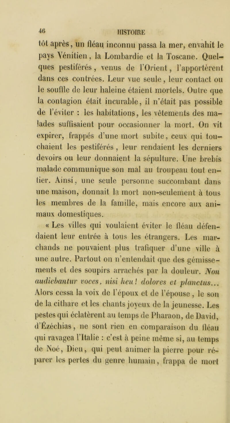 4(i tôt après, un fléau inconnu passa la mer, envahit le pays Vénitien, la Lombardie et la Toscane. Quel- ques pestiférés , venus de l’Orient, l’apportèrent dans ces contrées. Leur vue seule, leur contact ou le souffle de leur haleine étaient mortels. Outre que la contagion était incurable, il n’était pas possible de l’éviter : les habitations, les vêtements des ma- lades suffisaient pour occasionner la mort. On vit expirer, frappés d’une mort subite, ceux qui tou- chaient les pestiférés, leur rendaient les derniers devoirs ou leur donnaient la sépulture. Une brebis malade communique son mal au troupeau tout en- tier. Ainsi, une seule personne succombant dans une maison, donnait la mort non-seulement à tous les membres de la famille, mais encore aux ani- maux domestiques. « Les villes qui voulaient éviter le fléau défen- daient leur entrée à tous les étrangers. Les mar- chands ne pouvaient plus trafiquer d’une ville à une autre. Partout on n’entendait que des gémisse- ments et des soupirs arrachés par la douleur. Non audiebantur voccs, nisi heu ! dolores et planctus... Alors cessa la voix de l’époux et de l’épouse , le son de la cithare et les chants joyeux de la jeunesse. Les pestes qui éclatèrent au temps de Pharaon, de David, d’Ézéchias, ne sont rien en comparaison du fléau qui ravagea l’Italie : c’est à peine même si, au temps de Noé, Dieu, qui peut animer la pierre pour ré- parer les perles du genre humain, frappa de mort