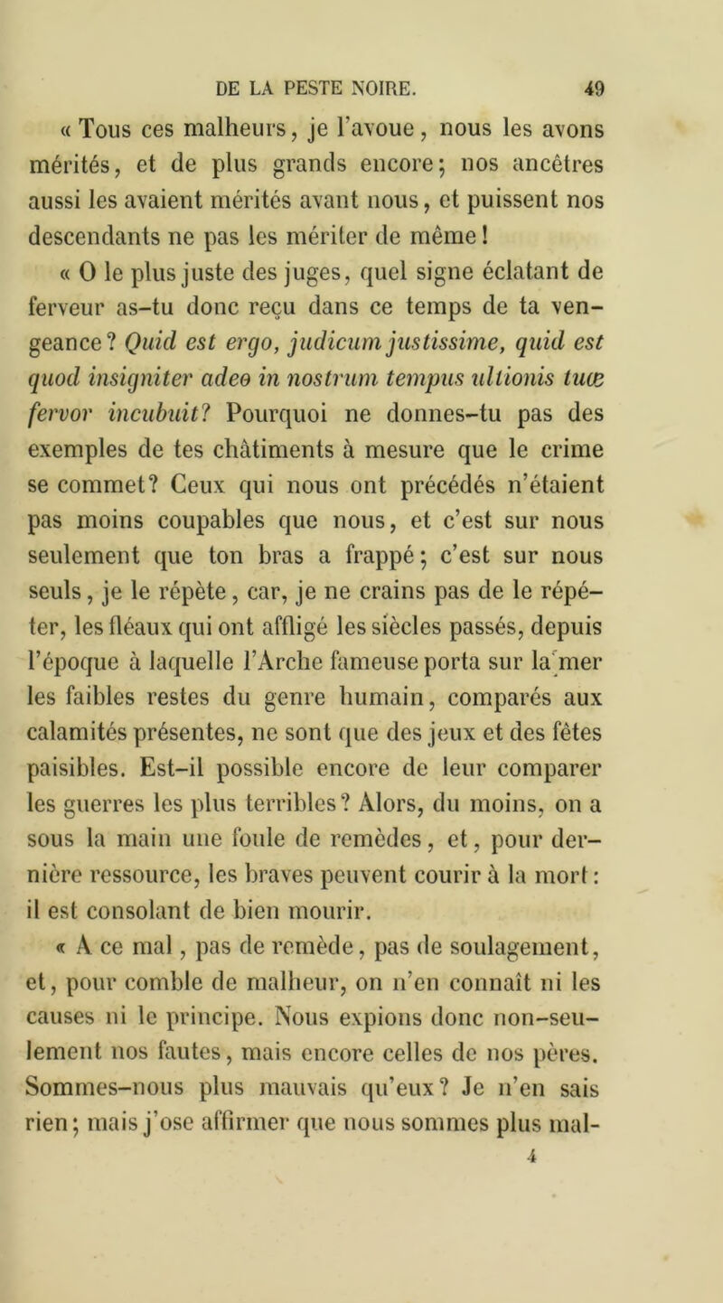 « Tous ces malheurs, je l’avoue, nous les avons mérités, et de plus grands encore; nos ancêtres aussi les avaient mérités avant nous, et puissent nos descendants ne pas les mériter de même ! « O le plus juste des juges, quel signe éclatant de ferveur as-tu donc reçu dans ce temps de ta ven- geance? Quid est ercjo, judicum justissime, quid est quod insigniter adeo in nostrum tempus ullionis luue fervor incubuit? Pourquoi ne donnes-tu pas des exemples de tes châtiments à mesure que le crime se commet? Ceux qui nous ont précédés n’étaient pas moins coupables que nous, et c’est sur nous seulement que ton bras a frappé ; c’est sur nous seuls, je le répète, car, je ne crains pas de le répé- ter, les fléaux qui ont affligé les siècles passés, depuis l’époque à laquelle l’Arche fameuse porta sur la mer les faibles restes du genre humain, comparés aux calamités présentes, ne sont que des jeux et des fêtes paisibles. Est-il possible encore de leur comparer les guerres les plus terribles? Alors, du moins, on a sous la main une foule de remèdes, et, pour der- nière ressource, les braves peuvent courir à la mort : il est consolant de bien mourir. « A ce mal, pas de remède, pas de soulagement, et, pour comble de malheur, on n’en connaît ni les causes ni le principe. Nous expions donc non-seu- lement nos fautes, mais encore celles de nos pères. Sommes-nous plus mauvais qu’eux? Je n’en sais rien; mais j’ose affirmer que nous sommes plus mal- 4