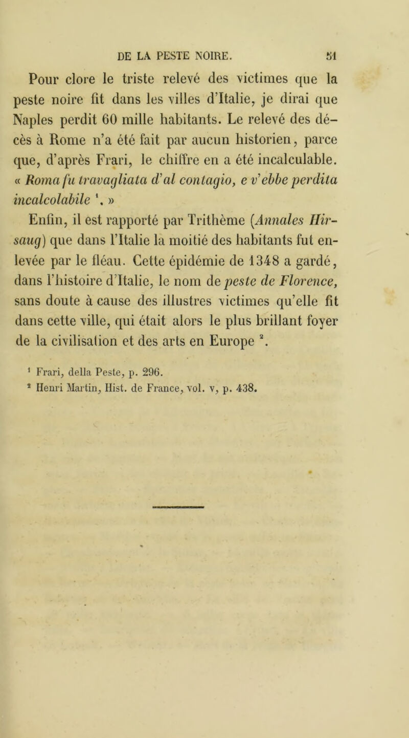 Pour clore le triste relevé des victimes que la peste noire fit dans les villes d’Italie, je dirai que Naples perdit 60 mille habitants. Le relevé des dé- cès à Rome n’a été fait par aucun historien, parce que, d’après Frari, le chilfre en a été incalculable. « Romafu travagliata cïal contagio, e v ebbe perdita incalcolcibile *. » Enfin, il est rapporté par Trithème (Annales Hir- sang) que dans l’Italie la moitié des habitants fut en- levée par le fléau. Cette épidémie de 1348 a gardé, dans l’histoire d Italie, le nom de peste de Florence, sans doute à cause des illustres victimes qu’elle fit dans cette ville, qui était alors le plus brillant foyer de la civilisation et des arts en Europe 2. 1 Frari, délia Peste, p. 296. * Henri Martin, Hist. de France, vol. v, p. 438.