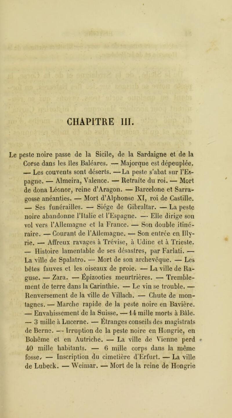 CHAPITRE III. peste noire passe de la Sicile, de la Sardaigne et de la Corse dans les îles Baléares. — Majorque est dépeuplée. — Les couvents sont déserts. —La peste s’abat sur l’Es- pagne. — Almeira, Valence. — Retraite du roi. — Mort de dona Léonor, reine d’Aragon. — Barcelone et Sarra- gosse anéanties. — Mort d’Alphonse XI, roi de Castille. — Ses funérailles. — Siège de Gibraltar. — La peste noire abandonne l’Italie et l’Espagne. — Elle dirige son vol vers l’Allemagne et la France. — Son double itiné- raire. — Courant de l'Allemagne. — Son entrée en Illy- rie. — Affreux ravages à Trévise, à Udine et à Trieste. — Histoire lamentable de ses désastres, par Farlati. — La ville de Spalatro. — Mort de son archevêque. — Les bêtes fauves et les oiseaux de proie. — La ville de Ra- guse. — Zara. — Épizooties meurtrières. — Tremble- ment de terre dans la Carinthie. — Le vin se trouble. — Renversement de la ville de Villach. — Chute de mon- tagnes. — Marche rapide de la peste noire en Bavière. — Envahissement de la Suisse. —14 mille morts à Bàle. — 3 mille à Lucerne. — Étranges conseils des magistrats de Berne. — Irruption de la peste noire en Hongrie, en Bohême et en Autriche. — La ville de Vienne perd * 40 mille habitants. — 0 mille corps dans la même fosse/ — Inscription du cimetière d’Erfurt. — La ville de Lubeck. — Weimar. — Mort de la reine de Hongrie