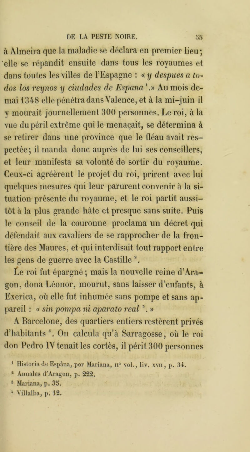 à Almeira que la maladie se déclara en premier lieu; elle se répandit ensuite dans tous les royaumes et dans toutes les villes de l’Espagne : « y despues a to- dos los reynos y ciudades de Espana '.» Au mois de- mai 1348 elle pénétra dans Valence, et à la mi-juin il y mourait journellement 300 personnes. Le roi, à la vue du péril extrême qui le menaçait, se détermina à se retirer dans une province que le fléau avait res- pectée; il manda donc auprès de lui ses conseillers, et leur manifesta sa volonté de sortir du royaume. Ceux-ci agréèrent le projet du roi, prirent avec lui quelques mesures qui leur parurent convenir à la si- tuation présente du royaume, et le roi partit aussi- tôt à la plus grande hâte et presque sans suite. Puis le conseil de la couronne proclama un décret qui défendait aux cavaliers de se rapprocher de la fron- tière des Maures, et qui interdisait tout rapport entre les gens de guerre avec la Castille \ Le roi fut épargné; mais la nouvelle reine d’Ara- gon, dona Léonor, mourut, sans laisser d’enfants, à Exerica, où elle fut inhumée sans pompe et sans ap- pareil : « sin pompa ni aparato real '. » A Barcelone, des quartiers entiers restèrent privés d’habitants V On calcula qu’à Sarragosse, où le roi don Pedro IV tenait les cortès, il périt 300 personnes 1 Historia de Espàna, por Mariana, u° vol., liv. xvn, p. 34. * Annales d'Aragon, p. 222. 3 Mariana, p. 3o. 4 Villalba, p. 12.