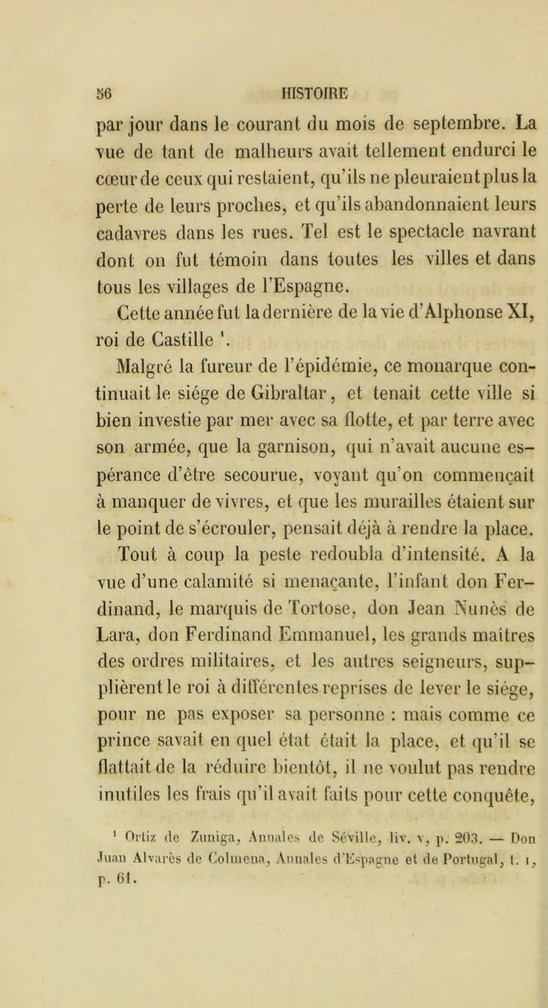 par jour dans le courant du mois de septembre. La ■vue de tant de malheurs avait tellement endurci le cœurde ceux qui restaient, qu’ils ne pleuraient plus la perte de leurs proches, et qu’ils abandonnaient leurs cadavres dans les rues. Tel est le spectacle navrant dont on fut témoin dans toutes les villes et dans tous les villages de l’Espagne. Celte année fut la dernière de la vie d'Alphonse XI, roi de Castille \ Malgré la fureur de l’épidémie, ce monarque con- tinuait le siège de Gibraltar, et tenait cette ville si bien investie par mer avec sa Hotte, et par terre avec son armée, que la garnison, qui n’avait aucune es- pérance d’être secourue, voyant qu’on commençait à manquer de vivres, et que les murailles étaient sur le point de s’écrouler, pensait déjà à rendre la place. Tout à coup la peste redoubla d’intensité. A la vue d’une calamité si menaçante, l’infant don Fer- dinand, le marquis de Tortose, don Jean Nunès de Lara, don Ferdinand Emmanuel, les grands maîtres des ordres militaires, et les autres seigneurs, sup- plièrent le roi à différentes reprises de lever le siège, pour ne pas exposer sa personne : mais comme ce prince savait en quel état était la place, et qu’il se flattait de la réduire bientôt, il ne voulut pas rendre inutiles les frais qu’il avait faits pour cette conquête, 1 Ortiz de Zuniga, Annales de Séville, liv. v, p. 203. — Don Juan Alvarcs de Colmena, Annales d'Espagne et de Portugal, t. i.