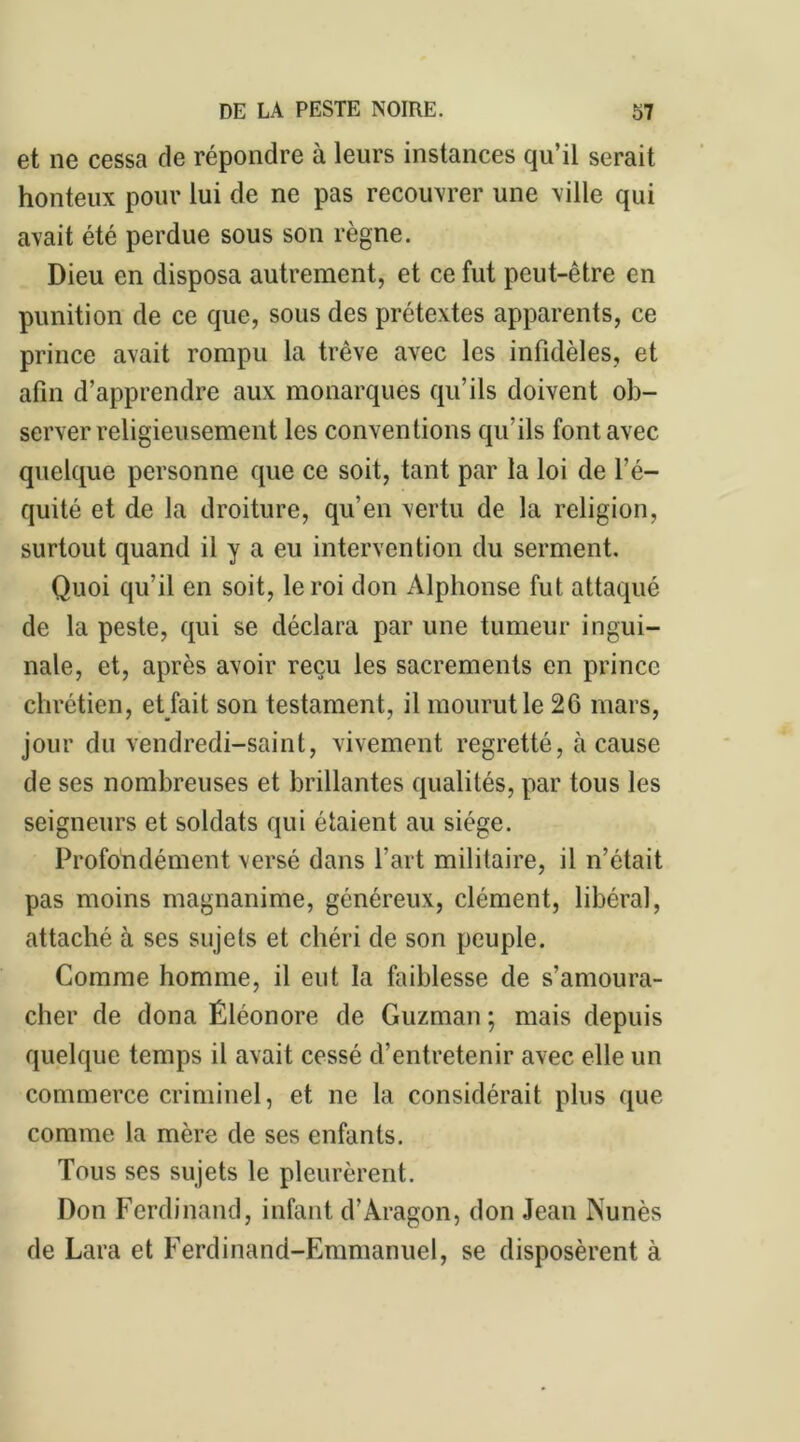 et ne cessa de répondre à leurs instances qu’il serait honteux pour lui de ne pas recouvrer une ville qui avait été perdue sous son règne. Dieu en disposa autrement, et ce fut peut-être en punition de ce que, sous des prétextes apparents, ce prince avait rompu la trêve avec les infidèles, et afin d’apprendre aux monarques qu’ils doivent ob- server religieusement les conventions qu'ils font avec quelque personne que ce soit, tant par la loi de l’é- quité et de la droiture, qu’en vertu de la religion, surtout quand il y a eu intervention du serment. Quoi qu’il en soit, le roi don Alphonse fut attaqué de la peste, qui se déclara par une tumeur ingui- nale, et, après avoir reçu les sacrements en prince chrétien, et fait son testament, il mourut le 26 mars, jour du vendredi-saint, vivement regretté, à cause de ses nombreuses et brillantes qualités, par tous les seigneurs et soldats qui étaient au siège. Profondément versé dans l'art militaire, il n’était pas moins magnanime, généreux, clément, libéral, attaché à ses sujets et chéri de son peuple. Comme homme, il eut la faiblesse de s’amoura- cher de dona Éléonore de Guzman ; mais depuis quelque temps il avait cessé d’entretenir avec elle un commerce criminel, et ne la considérait plus que comme la mère de ses enfants. Tous ses sujets le pleurèrent. Don Ferdinand, infant d’Aragon, don Jean ISunès de Lara et Ferdinand-Emmanuel, se disposèrent à