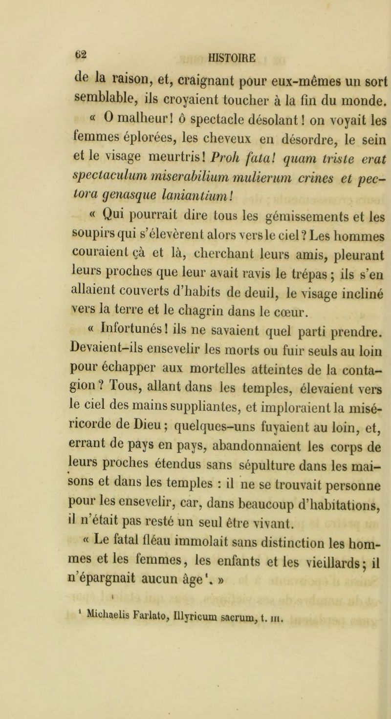 de la raison, et, craignant pour eux-mêmes un sort semblable, ils croyaient toucher à la fin du monde. « O malheur 1 ô spectacle désolant ! on voyait les lemmes éplorées, les cheveux en désordre, le sein et le visage meurtris! Proh fatal quant triste erat spectaculum tniserabilium mulierum crines et pec- tora genasque laniantiuml « Qui pourrait dire tous les gémissements et les soupirs qui s’élevèrent alors vers le ciel ? Les hommes couraient çà et là, cherchant leurs amis, pleurant leurs proches que leur avait ravis le trépas ; iis s’en allaient couverts d’habits de deuil, le visage incliné vers la terre et le chagrin dans le cœur. « Infortunés! ils ne savaient quel parti prendre. Devaient-ils ensevelir les morts ou fuir seuls au loin pour échapper aux mortelles atteintes de la conta- gion / lous, allant dans les temples, élevaient vers le ciel des mains suppliantes, et imploraient la misé- ricorde de Dieu ; quelques-uns fuyaient au loin, et, errant de pays en pays, abandonnaient les corps de leurs proches étendus sans sépulture dans les mai- sons et dans les temples : il ne se trouvait personne pour les ensevelir, car, dans beaucoup d’habitations, il n était pas resté un seul être vivant. « Le fatal fléau immolait sans distinction les hom- mes et les femmes, les enfants et les vieillards; il n’épargnait aucun âge*. » Michaelis Farlato, Illyricum sacrum, t. m.