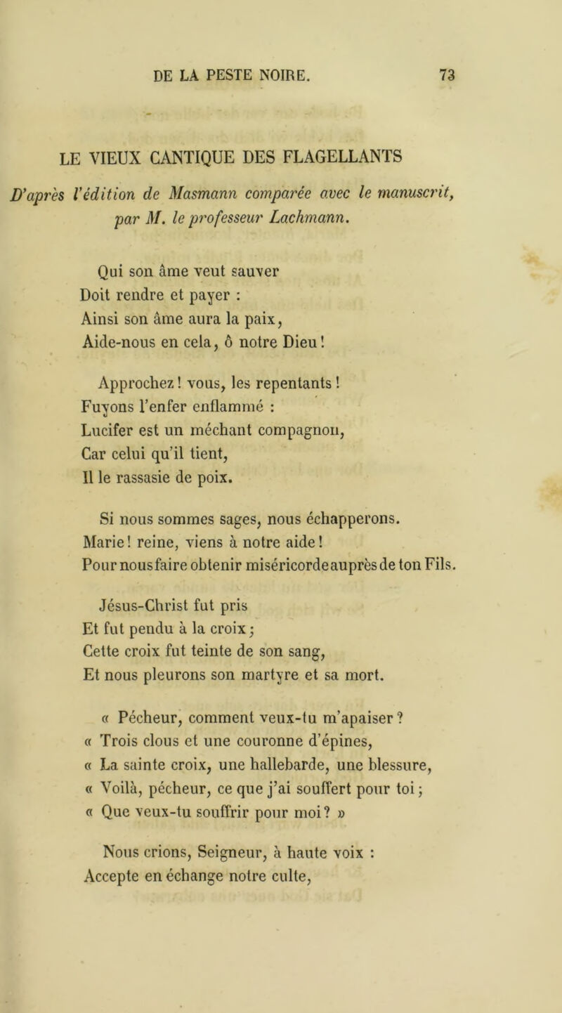 LE VIEUX CANTIQUE DES FLAGELLANTS D’après l’édition de Masmann comparée avec le manuscrit, par M. le professeur Lachmann. Qui son âme veut sauver Doit rendre et payer : Ainsi son âme aura la paix, Aide-nous en cela, ô notre Dieu! Approchez ! vous, les repentants ! Fuyons l’enfer enflammé : Lucifer est un méchant compagnon, Car celui qu’il tient, Il le rassasie de poix. Si nous sommes sages, nous échapperons. Marie! reine, viens à notre aide! Pour nousfaire obtenir miséricorde auprès de ton Fils. Jésus-Christ fut pris Et fut pendu à la croix; Cette croix fut teinte de son sang, Et nous pleurons son martyre et sa mort. « Pécheur, comment veux-tu m’apaiser? « Trois clous et une couronne d’épines, « La sainte croix, une hallebarde, une blessure, « Voilà, pécheur, ce que j’ai souffert pour toi ; « Que veux-tu souffrir pour moi? » Nous crions, Seigneur, à haute voix : Accepte en échange notre culte,