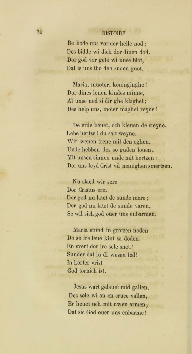 Be liode uns vor der belle nod ; Des bidde wi dich dor dinen dod. Dor god vor gete wi unse blot, Dat is uns tbo den suden guot. Maria, muoter, koninginghe ! Dor dines leuen kindes minne, Al unse nod si dir gbe klaghet ; Des help uns, moter magbel reyne ! De erde beuet, och kleuen de steyne. Lebe hertze ! du sait weyne. Wir wenen trene mit den ogben. Unde hebben des so guden louen, Mit unsen sinnen unde mit liertzen : Dor uns leyd Crist vil manigben smertzen. Nu slaed wir sere Dor Cristus ere. Dor god nu latet de sunde mere \ Dor god nu latet de sunde varcn, Se wil sicb god ouer uns enbarmen. Maria stund in grotzen noden Do se ire leue kint sa doden. En svert dor ire sele snet.' Sunder dat lu di wesen led! In korter vrist God tornick ist. Jésus wart gelauet mid gallen. Des sole wi an en cruce vallen, Er heuet uch mit uwen armen; Dat sic God ouer uns enbarme !