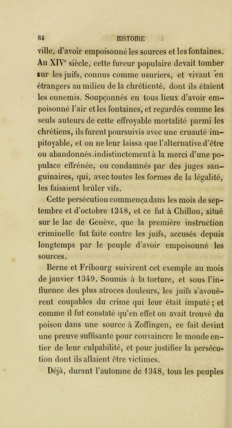 ville, d’avoir empoisonné les sources et les fontaines. Au XIVe siècle, cette fureur populaire devait tomber sur les juifs, connus comme usuriers, et vivant en étrangers au milieu de la chrétienté, dont ils étaient les ennemis. Soupçonnés en tous lieux d’avoir em- poisonné l’air et les fontaines, et regardés comme les seuls auteurs de cette effroyable mortalité parmi les chrétiens, ils furent poursuivis avec une cruauté im- pitoyable, et on ne leur laissa que l’alternative d’être ou abandonnés indistinctement à la merci d’une po- pulace effrénée, ou condamnés par des juges san- guinaires, qui, avec toutes les formes de la légalité, les faisaient brûler vifs. Cette persécution commença dans les mois de sep- tembre et d’octobre 1348, et ce fut à Chillon, situé sur le lac de Genève, que la première instruction criminelle fut faite contre les juifs, accusés depuis longtemps par le peuple d’avoir empoisonné les sources. Berne et Fribourg suivirent cet exemple au mois de janvier 1349. Soumis à la torture, et sous l’in- fluence des plus atroces douleurs, les juifs s’avouè- rent coupables du crime qui leur était imputé ; et comme il fut constaté qu’en effet on avait trouvé du poison dans une source à Zofîingen, ce fait devint une preuve suffisante pour convaincre le monde en- tier de leur culpabilité, et pour justifier la persécu- tion dont ils allaient être victimes. Déjà, durant l’automne de 1348, tous les peuples