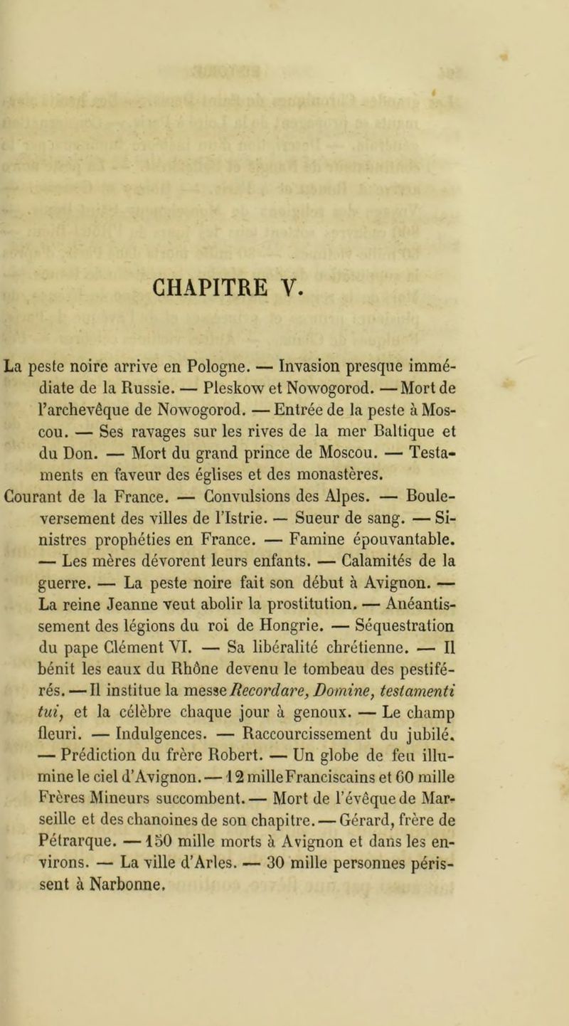 CHAPITRE Y. La peste noire arrive en Pologne. — Invasion presque immé- diate de la Russie. — Pleskow et Nowogorod. —Mort de l’archevêque de Nowogorod. —Entrée de la peste à Mos- cou. — Ses ravages sur les rives de la mer Baltique et du Don. — Mort du grand prince de Moscou. — Testa- ments en faveur des églises et des monastères. Courant de la France. — Convulsions des Alpes. — Boule- versement des villes de l’Istrie. — Sueur de sang. — Si- nistres prophéties en France. — Famine épouvantable. — Les mères dévorent leurs enfants. — Calamités de la guerre. — La peste noire fait son début à Avignon. — La reine Jeanne veut abolir la prostitution. — Anéantis- sement des légions du roi de Hongrie. — Séquestration du pape Clément YI. — Sa libéralité chrétienne. — Il bénit les eaux du Rhône devenu le tombeau des pestifé- rés.— Il institue la messeliecordare, Domine, testamenti tui, et la célèbre chaque jour à genoux. — Le champ fleuri. — Indulgences. — Raccourcissement du jubilé. — Prédiction du frère Robert. — Un globe de feu illu- mine le ciel d’Avignon.— 12 mille Franciscains et GO mille Frères Mineurs succombent.— Mort de l’évêque de Mar- seille et des chanoines de son chapitre. — Gérard, frère de Pétrarque. —150 mille morts à Avignon et dans les en- virons. — La ville d’Arles. — 30 mille personnes péris- sent à Narbonne.