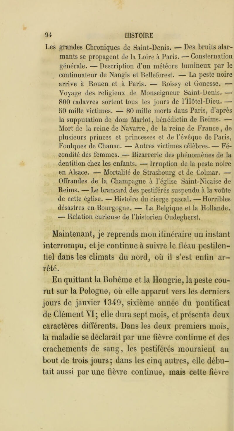 Les grandes Chroniques de Saint-Denis. — Des bruits alar- mants se propagent de la Loire à Paris. —Consternation générale. — Description d’un météore lumineux par le continuateur de Nangis et Belleforest. — La peste noire arrive à Rouen et à Paris. — Roissy et Gonesse. — Voyage des religieux de Monseigneur Saint-Denis. — 800 cadavres sortent tous les jours de l’Hôtel-Dieu. — 50 mille victimes. — 80 mille morts dans Paris, d’après la supputation de dom Marlot, bénédictin de Reims. — Mort de la reine de Navarre, de la reine de France, de plusieurs princes et princesses et de l’évêque de Paris, Foulques de Chanac. — Autres victimes célèbres. — Fé- condité des femmes. — Bizarrerie des phénomènes de la dentition chez les enfants. — Irruption de la peste noire en Alsace. — Mortalité de Strasbourg et de Colmar. — Offrandes de la Champagne à l’église Saint-Nicaise de Reims. — Le brancard des pestiférés suspendu à la voûte de cette église. — Histoire du cierge pascal. — Horribles désastres en Bourgogne. — La Belgique et la Hollande. — Relation curieuse de l’historien Oudegherst. Maintenant, je reprends mon itinéraire un instant interrompu, et je continue à suivre le lléau pestilen- tiel dans les climats du nord, où il s’est enfin ar- rêté. En quittant la Bohême et la Hongrie, la peste cou- rut sur la Pologne, où elle apparut vers les derniers jours de janvier 1349, sixième année du pontificat de Clément VI; elle dura sept mois, et présenta deux caractères différents. Dans les deux premiers mois, la maladie se déclarait par une fièvre continue et des crachements de sang, les pestiférés mouraient au bout de trois jours; dans les cinq autres, elle débu- tait aussi par une fièvre continue, mais cette fièvre